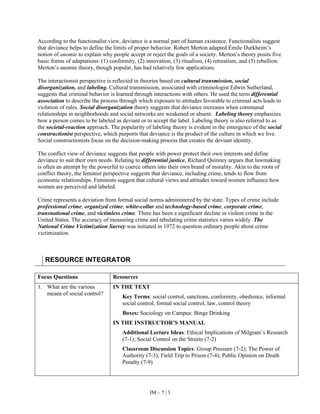 IM – 7 | 3
According to the functionalist view, deviance is a normal part of human existence. Functionalists suggest
that deviance helps to define the limits of proper behavior. Robert Merton adapted Émile Durkheim’s
notion of anomie to explain why people accept or reject the goals of a society. Merton’s theory posits five
basic forms of adaptations: (1) conformity, (2) innovation, (3) ritualism, (4) retreatism, and (5) rebellion.
Merton’s anomie theory, though popular, has had relatively few applications.
The interactionist perspective is reflected in theories based on cultural transmission, social
disorganization, and labeling. Cultural transmission, associated with criminologist Edwin Sutherland,
suggests that criminal behavior is learned through interactions with others. He used the term differential
association to describe the process through which exposure to attitudes favorable to criminal acts leads to
violation of rules. Social disorganization theory suggests that deviance increases when communal
relationships in neighborhoods and social networks are weakened or absent. Labeling theory emphasizes
how a person comes to be labeled as deviant or to accept the label. Labeling theory is also referred to as
the societal-reaction approach. The popularity of labeling theory is evident in the emergence of the social
constructionist perspective, which purports that deviance is the product of the culture in which we live.
Social constructionists focus on the decision-making process that creates the deviant identity.
The conflict view of deviance suggests that people with power protect their own interests and define
deviance to suit their own needs. Relating to differential justice, Richard Quinney argues that lawmaking
is often an attempt by the powerful to coerce others into their own brand of morality. Akin to the roots of
conflict theory, the feminist perspective suggests that deviance, including crime, tends to flow from
economic relationships. Feminists suggest that cultural views and attitudes toward women influence how
women are perceived and labeled.
Crime represents a deviation from formal social norms administered by the state. Types of crime include
professional crime, organized crime, white-collar and technology-based crime, corporate crime,
transnational crime, and victimless crime. There has been a significant decline in violent crime in the
United States. The accuracy of measuring crime and tabulating crime statistics varies widely. The
National Crime Victimization Survey was initiated in 1972 to question ordinary people about crime
victimization.
RESOURCE INTEGRATOR
Focus Questions Resources
1. What are the various
means of social control?
IN THE TEXT
Key Terms: social control, sanctions, conformity, obedience, informal
social control, formal social control, law, control theory
Boxes: Sociology on Campus: Binge Drinking
IN THE INSTRUCTOR’S MANUAL
Additional Lecture Ideas: Ethical Implications of Milgram’s Research
(7-1); Social Control on the Streets (7-2)
Classroom Discussion Topics: Group Pressure (7-2); The Power of
Authority (7-3); Field Trip to Prison (7-4); Public Opinion on Death
Penalty (7-9)
 