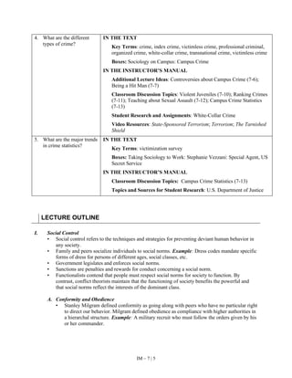 IM – 7 | 5
4. What are the different
types of crime?
IN THE TEXT
Key Terms: crime, index crime, victimless crime, professional criminal,
organized crime, white-collar crime, transnational crime, victimless crime
Boxes: Sociology on Campus: Campus Crime
IN THE INSTRUCTOR’S MANUAL
Additional Lecture Ideas: Controversies about Campus Crime (7-6);
Being a Hit Man (7-7)
Classroom Discussion Topics: Violent Juveniles (7-10); Ranking Crimes
(7-11); Teaching about Sexual Assault (7-12); Campus Crime Statistics
(7-13)
Student Research and Assignments: White-Collar Crime
Video Resources: State-Sponsored Terrorism; Terrorism; The Tarnished
Shield
5. What are the major trends
in crime statistics?
IN THE TEXT
Key Terms: victimization survey
Boxes: Taking Sociology to Work: Stephanie Vezzani: Special Agent, US
Secret Service
IN THE INSTRUCTOR’S MANUAL
Classroom Discussion Topics: Campus Crime Statistics (7-13)
Topics and Sources for Student Research: U.S. Department of Justice
LECTURE OUTLINE
I. Social Control
• Social control refers to the techniques and strategies for preventing deviant human behavior in
any society.
• Family and peers socialize individuals to social norms. Example: Dress codes mandate specific
forms of dress for persons of different ages, social classes, etc.
• Government legislates and enforces social norms.
• Sanctions are penalties and rewards for conduct concerning a social norm.
• Functionalists contend that people must respect social norms for society to function. By
contrast, conflict theorists maintain that the functioning of society benefits the powerful and
that social norms reflect the interests of the dominant class.
A. Conformity and Obedience
• Stanley Milgram defined conformity as going along with peers who have no particular right
to direct our behavior. Milgram defined obedience as compliance with higher authorities in
a hierarchal structure. Example: A military recruit who must follow the orders given by his
or her commander.
 