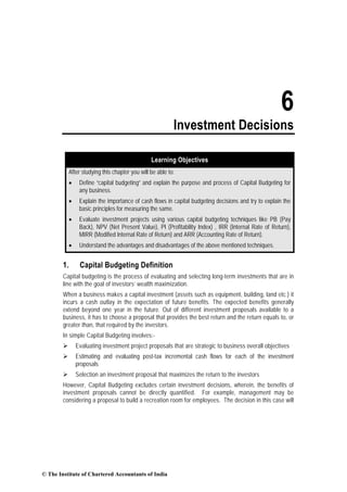 6
Investment Decisions
Learning Objectives
After studying this chapter you will be able to:
• Define “capital budgeting” and explain the purpose and process of Capital Budgeting for
any business.
• Explain the importance of cash flows in capital budgeting decisions and try to explain the
basic principles for measuring the same.
• Evaluate investment projects using various capital budgeting techniques like PB (Pay
Back), NPV (Net Present Value), PI (Profitability Index) , IRR (Internal Rate of Return),
MIRR (Modified Internal Rate of Return) and ARR (Accounting Rate of Return).
• Understand the advantages and disadvantages of the above mentioned techniques.
1. Capital Budgeting Definition
Capital budgeting is the process of evaluating and selecting long-term investments that are in
line with the goal of investors’ wealth maximization.
When a business makes a capital investment (assets such as equipment, building, land etc.) it
incurs a cash outlay in the expectation of future benefits. The expected benefits generally
extend beyond one year in the future. Out of different investment proposals available to a
business, it has to choose a proposal that provides the best return and the return equals to, or
greater than, that required by the investors.
In simple Capital Budgeting involves:-
Evaluating investment project proposals that are strategic to business overall objectives
Estimating and evaluating post-tax incremental cash flows for each of the investment
proposals
Selection an investment proposal that maximizes the return to the investors
However, Capital Budgeting excludes certain investment decisions, wherein, the benefits of
investment proposals cannot be directly quantified. For example, management may be
considering a proposal to build a recreation room for employees. The decision in this case will
© The Institute of Chartered Accountants of India
 