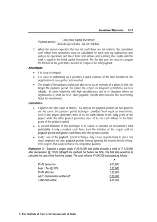 Investment Decisions 6.11
flowcashnettax-afterexpectedAnnual
investmentcapitalinitialTotal
periodPayback =
2. When the annual expected after-tax net cash flows are not uniform, the cumulative
cash inflow from operations must be calculated for each year by subtracting cash
outlays for operations and taxes from cash inflows and summing the results until the
total is equal to the initial capital investment. For the last year we need to compute
the fraction of the year that is needed to complete the total payback.
Advantages:
• It is easy to compute.
• It is easy to understand as it provides a quick estimate of the time needed for the
organization to recoup the cash invested.
• The length of the payback period can also serve as an estimate of a project’s risk; the
longer the payback period, the riskier the project as long-term predictions are less
reliable. In some industries with high obsolescence risk or in situations where an
organization is short on cash, short payback periods often become the determining
factor for investments.
Limitations:
• It ignores the time value of money. As long as the payback periods for two projects
are the same, the payback period technique considers them equal as investments,
even if one project generates most of its net cash inflows in the early years of the
project while the other project generates most of its net cash inflows in the latter
years of the payback period.
• A second limitation of this technique is its failure to consider an investment’s total
profitability; it only considers cash flows from the initiation of the project until its
payback period and ignores cash flows after the payback period.
• Lastly, use of the payback period technique may cause organizations to place too
much emphasis on short payback periods thereby ignoring the need to invest in long-
term projects that would enhance its competitive position.
Illustration 3 : Suppose a project costs ` 20,00,000 and yields annually a profit of ` 3,00,000
after depreciation @ 12½% (straight line method) but before tax 50%. The first step would be to
calculate the cash inflow from this project. The cash inflow is ` 4,00,000 calculated as follows :
`
Profit before tax 3,00,000
Less : Tax @ 50% 1,50,000
Profit after tax 1,50,000
Add : Depreciation written off 2,50,000
Total cash inflow 4,00,000
© The Institute of Chartered Accountants of India
 
