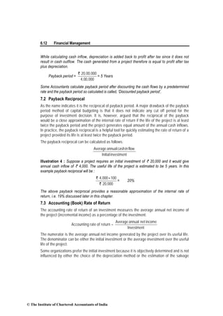 6.12 Financial Management
While calculating cash inflow, depreciation is added back to profit after tax since it does not
result in cash outflow. The cash generated from a project therefore is equal to profit after tax
plus depreciation.
Payback period =
` 20,00,000
4,00,000
= 5 Years
Some Accountants calculate payback period after discounting the cash flows by a predetermined
rate and the payback period so calculated is called, ‘Discounted payback period’.
7.2 Payback Reciprocal
As the name indicates it is the reciprocal of payback period. A major drawback of the payback
period method of capital budgeting is that it does not indicate any cut off period for the
purpose of investment decision. It is, however, argued that the reciprocal of the payback
would be a close approximation of the internal rate of return if the life of the project is at least
twice the payback period and the project generates equal amount of the annual cash inflows.
In practice, the payback reciprocal is a helpful tool for quickly estimating the rate of return of a
project provided its life is at least twice the payback period.
The payback reciprocal can be calculated as follows:
investmentInitial
flowincashannualAverage
Illustration 4 : Suppose a project requires an initial investment of ` 20,000 and it would give
annual cash inflow of ` 4,000. The useful life of the project is estimated to be 5 years. In this
example payback reciprocal will be :
`
`
4,000 100
20,000
×
= 20%
The above payback reciprocal provides a reasonable approximation of the internal rate of
return, i.e. 19% discussed later in this chapter.
7.3 Accounting (Book) Rate of Return
The accounting rate of return of an investment measures the average annual net income of
the project (incremental income) as a percentage of the investment.
Accounting rate of return =
Investment
incomenetannualAverage
The numerator is the average annual net income generated by the project over its useful life.
The denominator can be either the initial investment or the average investment over the useful
life of the project.
Some organizations prefer the initial investment because it is objectively determined and is not
influenced by either the choice of the depreciation method or the estimation of the salvage
© The Institute of Chartered Accountants of India
 