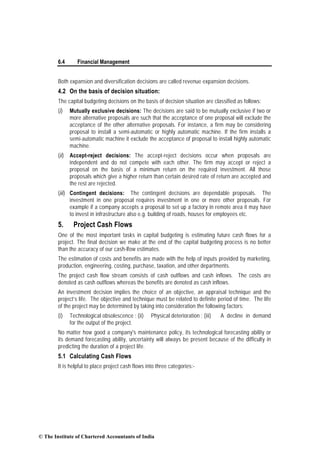6.4 Financial Management
Both expansion and diversification decisions are called revenue expansion decisions.
4.2 On the basis of decision situation:
The capital budgeting decisions on the basis of decision situation are classified as follows:
(i) Mutually exclusive decisions: The decisions are said to be mutually exclusive if two or
more alternative proposals are such that the acceptance of one proposal will exclude the
acceptance of the other alternative proposals. For instance, a firm may be considering
proposal to install a semi-automatic or highly automatic machine. If the firm installs a
semi-automatic machine it exclude the acceptance of proposal to install highly automatic
machine.
(ii) Accept-reject decisions: The accept-reject decisions occur when proposals are
independent and do not compete with each other. The firm may accept or reject a
proposal on the basis of a minimum return on the required investment. All those
proposals which give a higher return than certain desired rate of return are accepted and
the rest are rejected.
(iii) Contingent decisions: The contingent decisions are dependable proposals. The
investment in one proposal requires investment in one or more other proposals. For
example if a company accepts a proposal to set up a factory in remote area it may have
to invest in infrastructure also e.g. building of roads, houses for employees etc.
5. Project Cash Flows
One of the most important tasks in capital budgeting is estimating future cash flows for a
project. The final decision we make at the end of the capital budgeting process is no better
than the accuracy of our cash-lfow estimates.
The estimation of costs and benefits are made with the help of inputs provided by marketing,
production, engineering, costing, purchase, taxation, and other departments.
The project cash flow stream consists of cash outflows and cash inflows. The costs are
denoted as cash outflows whereas the benefits are denoted as cash inflows.
An investment decision implies the choice of an objective, an appraisal technique and the
project’s life. The objective and technique must be related to definite period of time. The life
of the project may be determined by taking into consideration the following factors:
(i) Technological obsolescence ; (ii) Physical deterioration ; (iii) A decline in demand
for the output of the project.
No matter how good a company's maintenance policy, its technological forecasting ability or
its demand forecasting ability, uncertainty will always be present because of the difficulty in
predicting the duration of a project life.
5.1 Calculating Cash Flows
It is helpful to place project cash flows into three categories:-
© The Institute of Chartered Accountants of India
 