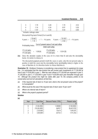 Investment Decisions 6.43
3 1.19 3.20 1.19 4.53
4 1.14 4.34 0.97 5.50
5 1.10* 5.44 0.50 6.00
* Includes salvage value
Discounted Pay back Period (For A and B):
4 years + ⎟
⎠
⎞
⎜
⎝
⎛
10.1
)66.0(
× 1 = 4.6 years 4 years + ⎟
⎠
⎞
⎜
⎝
⎛
50.0
)30.0(
× 1 = 4.6 years
Profitability Index:
outlaycashInitial
inflowcashnetofvaluepresentofSum
`
`
5.44 lakhs
5.00 lakhs
= 1.08(A)
`
`
6.00 lakhs
5.80 lakhs
= 1.034 (B)
(iv) Since the absolute surplus in the case of A is more than B and also the desirability
factor, it is better to choose A.
The discounted payback period in both the cases is same, also the net present value is
positive in both the cases but the desirability factor (profitability index) is higher in the
case of Machine A, it is therefore better to choose Machine A.
Illustration 19 : Hindlever Company is considering a new product line to supplement its range
line. It is anticipated that the new product line will involve cash investments of ` 7,00,000 at
time 0 and ` 10,00,000 in year 1. After-tax cash inflows of ` 2,50,000 are expected in year 2,
` 3,00,000 in year 3, ` 3,50,000 in year 4 and ` 4,00,000 each year thereafter through year
10. Although the product line might be viable after year 10, the company prefers to be
conservative and end all calculations at that time.
(a) If the required rate of return is 15 per cent, what is the net present value of the project?
Is it acceptable?
(b) What would be the case if the required rate of return were 10 per cent?
(c) What is its internal rate of return?
(d) What is the project’s payback period?
Solution
(a)
Year Cash flow Discount Factor (15%) Present value
` `
0 (7,00,000) 1.00000 (7,00,000)
1 (10,00,000) .86957 (8,69,570)
2 2,50,000 .75614 1,89,035
3 3,00,000 .65752 1,97,256
© The Institute of Chartered Accountants of India
 