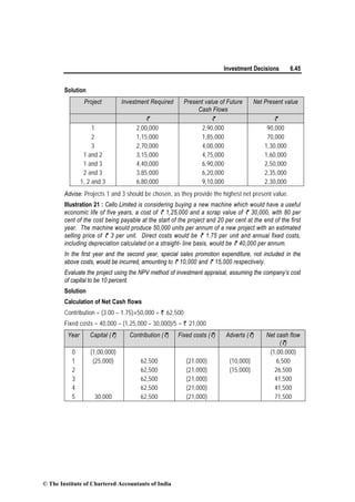 Investment Decisions 6.45
Solution
Project Investment Required Present value of Future
Cash Flows
Net Present value
` ` `
1 2,00,000 2,90,000 90,000
2 1,15,000 1,85,000 70,000
3 2,70,000 4,00,000 1,30,000
1 and 2 3,15,000 4,75,000 1,60,000
1 and 3 4,40,000 6,90,000 2,50,000
2 and 3 3,85,000 6,20,000 2,35,000
1, 2 and 3 6,80,000 9,10,000 2,30,000
Advise: Projects 1 and 3 should be chosen, as they provide the highest net present value.
Illustration 21 : Cello Limited is considering buying a new machine which would have a useful
economic life of five years, a cost of ` 1,25,000 and a scrap value of ` 30,000, with 80 per
cent of the cost being payable at the start of the project and 20 per cent at the end of the first
year. The machine would produce 50,000 units per annum of a new project with an estimated
selling price of ` 3 per unit. Direct costs would be ` 1.75 per unit and annual fixed costs,
including depreciation calculated on a straight- line basis, would be ` 40,000 per annum.
In the first year and the second year, special sales promotion expenditure, not included in the
above costs, would be incurred, amounting to ` 10,000 and ` 15,000 respectively.
Evaluate the project using the NPV method of investment appraisal, assuming the company’s cost
of capital to be 10 percent.
Solution
Calculation of Net Cash flows
Contribution = (3.00 – 1.75)×50,000 = ` 62,500
Fixed costs = 40,000 – (1,25,000 – 30,000)/5 = ` 21,000
Year Capital (`) Contribution (`) Fixed costs (`) Adverts (`) Net cash flow
(`)
0 (1,00,000) (1,00,000)
1 (25,000) 62,500 (21,000) (10,000) 6,500
2 62,500 (21,000) (15,000) 26,500
3 62,500 (21,000) 41,500
4 62,500 (21,000) 41,500
5 30,000 62,500 (21,000) 71,500
© The Institute of Chartered Accountants of India
 