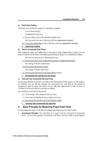 Investment Decisions 6.5
a) Initial Cash Outflow:
The initial cash out flow for a project is calculated as follows:-
Cost of New Asset(s)
+ Installation/Set-Up Costs
+ (-) Increase (Decrease) in Net Working Capital Level
- Net Proceeds from sale of Old Asset (If it is a replacement situation)
+(-) Taxes (tax saving) due to sale of Old Asset (If it is a replacement situation)
= Initial Cash Outflow
b) Interim Incremental Cash Flows:
After making the initial cash outflow that is necessary to begin implementing a project, the firm
hopes to benefit from the future cash inflows generated by the project. It is calculated as follows:-
Net increase (decrease) in Operating Revenue
- (+) Net increase (decrease) in Operating Expenses excluding depreciation
= Net change in income before taxes
- (+) Net increase (decrease) in taxes
= Net change in income after taxes
+(-) Net increase (decrease) in tax depreciation charges
= Incremental net cash flow for the period
c) Terminal-Year Incremental Net Cash Flow:
We now pay attention to the Net Cash Flow in the terminal year of the project. For the purpose
of Terminal Year we will first calculate the incremental net cash flow for the period as
calculated in point b) above and further to it we will make adjustments in order to arrive at
Terminal-Year Incremental Net Cash flow as follows:-
Incremental net cash flow for the period
+(-) Final salvage value (disposal costs) of asset
- (+) Taxes (tax saving) due to sale or disposal of asset
+ (-) Decreased (increased) level of Net Working Capital
= Terminal Year incremental net cash flow
6. Basic Principles for Measuring Project Cash Flows
For developing the project cash flows the following principles must be kept in mind:
1. Incremental Principle: The cash flows of a project must be measured in incremental
terms. To ascertain a project’s incremental cash flows, one has to look at what happens
© The Institute of Chartered Accountants of India
 