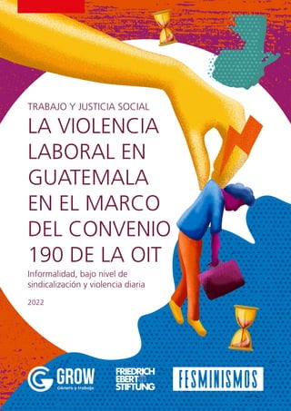 LA VIOLENCIA
LABORAL EN
GUATEMALA
EN EL MARCO
DEL CONVENIO
190 DE LA OIT
TRABAJO Y JUSTICIA SOCIAL
2022
Informalidad, bajo nivel de
sindicalización y violencia diaria
 