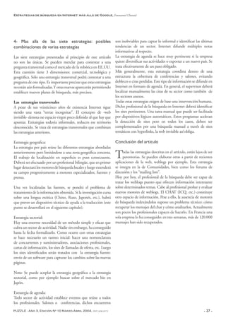 PUZZLE - Año 3, Edición Nº 10 Marzo-Abril 2004, ISSN 1696-8573 - 27 -
Estrategias de búsqueda en Internet: más allá de Google, Emmanuel Chanial
4- Mas alla de las siete estrategias: posibles
combinaciones de varias estrategias
Las siete estrategias presentadas al principio de este artículo
no son las únicas. Se pueden mezclar para contestar a una
pregunta transversal como el mercado de la robótica en EE.UU.
Esta cuestión tiene 3 dimensiones: comercial, tecnológica y
geográfica. Sólo una estrategia transversal podrá contestar a una
pregunta de este tipo. Es importante precisar que estas estrategias
noestánaúnformalizadas.Yotrasnuevasapareceránpermitiendo
establecer nuevos planes de búsqueda, más precisos.
Las estrategias transversales
A pesar de sus veinticinco años de existencia Internet sigue
siendo una vasta “terrae incognitae”. El concepto de -web
invisible- denota ese espacio virgen poco definido al que hay que
apuntar. Estrategias todavía informales, reducen ese territorio
desconocido. Se trata de estrategias transversales que combinan
las estrategias anteriores.
Estrategia geografica:
La estrategia por país reúne las diferentes estrategias abordadas
anteriormente pero limitándose a una zona geográfica concreta.
El trabajo de localización en superficie es pues consecuente.
Deberá ser efectuado por un profesional bilingüe, que en primer
lugardetectarálosmotoresdebúsquedalocalesyluegoextenderá
su campo progresivamente a motores especializados, fuentes y
prensa.
Una vez localizadas las fuentes, se pondrá el problema de
tratamiento de la información obtenida. Si la investigación cursa
sobre una lengua exótica (Chino, Ruso, Japonés, etc.), habrá
que prever un dispositivo técnico de ayuda a la traducción (este
punto se desarrollará en el siguiente capítulo).
Estrategia sectorial:
Hay una enorme necesidad de un método simple y eficaz que
cubra un sector de actividad. Nadie sin embargo, ha conseguido
hasta la fecha formalizarlo. Como ocurre con otras estrategias
se hace necesario un rastreo inicial: hacer una nomenclatura
de concurrentes y suministradores, asociaciones profesionales,
cartas de información, los sites de llamadas de oferta, etc. Luego
los sites identificados serán tratados con la estrategia fuente:
envío de un software para capturar los cambios sobre las nuevas
páginas.
Nota: Se puede acoplar la estrategia geográfica a la estrategia
sectorial, como por ejemplo buscar sobre el mercado bio en
Japón.
Estrategia de agenda:
Todo sector de actividad establece eventos que reúne a todos
los profesionales. Salones o conferencias, dichos encuentros
son inobviables para captar lo informal e identificar las últimas
tendencias de un sector. Internet difunde múltiples notas
informativas al respecto.
La estrategia de agenda se hace muy pertinente si la empresa
quiere diversificar sus actividades o exportar a un nuevo país. Se
trata efectivamente de un paso obligado.
Más generalmente, esta estrategia coordina dentro de una
estructura la cobertura de conferencias y salones, evitando
dobleces o citas perdidas. Este tipo de información se difunde en
Internet en formato de agenda. En general, el supervisor deberá
localizar manualmente las citas de su sector como también de
los sectores anexos.
Todas estas estrategias exigen de base una intervención humana.
Dicho profesional de la búsqueda en Internet deberá identificar
los sites pertinentes. Una tarea manual que puede ser facilitada
por dispositivos lógicos automáticos. Estos programas aceleran
la detección de sites pero en todos los casos, deben ser
complementados por una búsqueda manual a través de sites
temáticos con hyperlinks, la web invisible así obliga.
Conclusión del artículo
Todas las estrategias descritas en el artículo, están lejos de ser
perentorias. Se pueden elaborar otras a partir de recientes
aplicaciones de la web, weblogs por ejemplo. Esta estrategia
se integra en la de Comunidades, bien como los forums de
discusión y los “mailing lists”.
Hoy por hoy, el profesional de la búsqueda debe ser capaz de
tratar los weblogs puesto que ofrecen información interesante
sobre determinados temas. Cabe al profesional probar y evaluar
nuevos motores de weblogs. El CHAT (ICQ, etc.) constituye
otro espacio de información. Pese a ello, la ausencia de motores
de búsqueda indexándolos supone un problema técnico: cómo
recuperar los mensajes del chat y cómo analizarlos, Actualmente
son pocos los profesionales capaces de hacerlo. En Francia una
sola empresa lo ha conseguido: en tres semanas, más de 120.000
mensajes han sido recuperados.
 