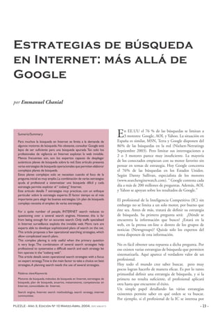 PUZZLE - Año 3, Edición Nº 10 Marzo-Abril 2004, ISSN 1696-8573 - 23 -
Estrategias de búsqueda
en Internet: más allá de
Google
por Emmanuel Chanial
En EE.UU el 76 % de las búsquedas se limitan a
3 motores: Google, AOL y Yahoo. La situación en
España es similar, MSN, Terra y Google disponen del
86% de las búsquedas en la red (Nielsen-Netratings
Septiembre 2003). Pero limitar sus interrogaciones a
2 o 3 motores parece muy insuficiente. La mayoría
de los conectados empiezan con su motor favorito sin
pensar en temas de estrategia. Hoy Google concentra
el 76% de las búsquedas en los Estados Unidos.
Según Danny Sullivan, especialista de los motores
(www.searchenginewatch.com). “ Google contesta cada
día a más de 200 millones de preguntas. Además, AOL
y Yahoo se apoyan sobre los resultados de Google.”
El profesional de la Inteligencia Competitiva (IC) sin
embargo no se limita a un solo motor, por bueno que
éste sea. Antes de más, tratará de definir su estrategia
de búsqueda. Su primera pregunta será: ¿Dónde se
encuentra la información que busco? ¿Estará en la
web, en la prensa on-line o dentro de los grupos de
noticias (Newsgroups)? Quizás solo los expertos del
tema disponen de esta información.
No es fácil obtener una repuesta a dicha pregunta. Por
eso existen varias estrategias de búsqueda que permiten
sistematizarla. Aquí aparece el verdadero valor de un
profesional.
Hoy todo el mundo cree saber buscar, pero muy
pocos logran hacerlo de manera eficaz. Es por lo tanto
primordial definir una estrategia de búsqueda, y si la
primera no resulta suficiente, el profesional aplicará
otra hasta que encuentre el éxito.
Un simple papel detallando las várias estrategias
existentes permite saber en qué orden se va buscar.
Por ejemplo, si el profesional de la IC se interesa por
Sumario/Summary
Para muchos la búsqueda en Internet se limita a la demanda de
algunos motores de búsqueda.No obstante,consultar Google está
lejos de ser suficiente para una búsqueda apurada. Tan solo los
profesionales de vigilancia en Internet explotan la web invisible.
Menos frecuentes aún, son los expertos capaces de desplegar
auténticos planes de búsqueda sobre la red. Este artículo presenta
varias estrategias de búsqueda operacionales que permiten elaborar
complejos planes de búsqueda.
Estos planes complejos solo se necesitan cuando el foco de la
pregunta inicial es muy amplio.La combinación de varias estrategias
ayuda al profesional a sistematizar una búsqueda difícil y cada
estrategia permite explotar el“ iceberg” Internet.
Este articulo detalla 7 estrategias muy practicas, con un enfoque
particular sobre la estrategia experto. El factor tiempo es el más
importante para elegir las buenas estrategias.Un plan de búsqueda
complejo necesita el empleo de varias estrategias.
For a quite number of people, INTERNET search reduces to
questioning over a several search engines. However, this is far
from being enough for an accurate search. Only staffs specialised
in Internet surveillance exploits the invisible web. More rare are
experts able to develope sophisticated plans of search on the net.
This article proposes a few operational searching strategies, which
allow complicated search plans.
This complex planing is only useful when the primary question
is very large. The combinaison of several search strategies help
professional to systematise a difficult search and each strategy let
him operate in the“iceberg web”.
This article details seven operational search strategies with a focus
on expert strategy.Time is the main factor to take a choice on best
strategies.A planning search needs the use of several strategies.
Palabras clave/Keywords
Motores de búsqueda, métodos de búsqueda en Internet, estrategias de
búsqueda, plan de búsqueda, anuarios, metamotores, competencias en
Internet, comunidades de Internet.
Search engine, Internet search methodology, search strategy, internet
communities.
 