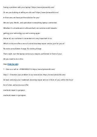 Facing a problem with your laptop? https://www.lynixworld.com/
Or are you looking at selling an old one? https://www.lynixworld.com/
In that case, we have just the solution for you!
We are Lynix World , and specialize in everything laptop-connected.
Whether it’s a hardware or software fault, our services work towards
getting your technology up and running again.
Above all, our customer’s convenience is very important to us.
Which is why we offer a one-of-a-kind doorstep repair service, just for you at !
No extra consultation charge. No visiting charge.
That’s right. Just the laptop service you require, performed in front of you!
All you need to do is this:
Step Click for info
1 - Give us a call at +918000002218. https://www.lynixworld.com/
Step 2 – Describe your problem to our executives. https://www.lynixworld.com/
Sit back and enjoy our trademark doorstep repair service in front of you, within the hour!
list of cities and service we offer
macbook repair in gurgaon
macbook repair in gurugram
 