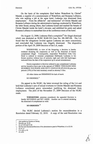 Decision 2 G.R. No. 197556
On the basis of the complaints filed before Waterfront by Christe6
Mandal, a supplier of a concessionaire of Waterfront, and Rosanna Lofranco,
who was seeking a job at the same hotel, Ledesma was dismissed from
employment.7
From the affidavits8
and testimonies9
of Christe Mandal and
Rosanna Lofranco during the administrative hearings conducted by Waterfront,
the latter found, among others, that Ledesma kissed and mashed the breasts of
Christe Mandal inside the hotel's elevator, and exhibited his penis and asked
Rosanna Lofranco to masturbate him at the conference room ofthe hotel.
On August 12, 2008, Ledesma filed a complaint10
for illegal dismissal
which was docketed as NLRC RAB-VII Case No. 08-1887-08. The LA
found that the allegations leveled against Ledesma are mere concoctions,
and concluded that Ledesma was illegally dismissed. The dispositive
portion ofthe April 29, 2009 Decision ofthe LA, reads:
WHEREFORE, in view of the foregoing, a decision is hereby
rendered declaring the suspension as well as the dismissal of herein
complainant illegal. Consequently, respondent Waterfront Cebu City
Hotel is ordered to reinstate complainant Ildebrando Ledesma to his
former position without loss of seniority right and with full backwages
reckoned from the date ofthe suspension up to actual reinstatement.
Herein respondent is likewise ordered to pay complainant Ledesma
service incentive leave pay in the amount of THREE THOUSAND NINE
HUNDRED TEN PESOS AND FIFTY CENTAVOS (P3,910.50) plus ten
percent (10%) of the total monetary award as attorney's fees.
All other claims are DISMISSED for lack of merit.
SO ORDERED. 11
On appeal to the NLRC, the latter reversed the ruling of the LA and
held that Ledesma's acts of sexual overtures to Christe Mandal and Rosanna
Lofranco constituted grave misconduct justifying his dismissal from
employment. The fa/lo of the November 27, 2009 Decision of the NLRC
reads:
WHEREFORE, premises considered, the appealed Decision is
hereby REVERSED and SET ASIDE. Another one is entered declaring
the dismissal ofcomplainant as valid.
SO ORDERED.
12
The NLRC denied Ledesma's motion for reconsideration in a
Resolution dated February 22, 2010. A copy of the said Resolution was
6
Also spelled as Christie or Christy.
Records, pp. 22-24.
Id. at 55-62 and 65-66.
9
See the Joint Resolution/Decision ofthe administrative panel of Waterfront, id. at 22-24.
10
Id. at 1-2.
11
CA rol/o, p. 62.
12
Id. at 86.
A.
 