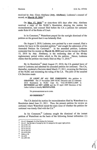 Decision 3 G.R. No. 197556
received by Atty. Gines Abellana (Atty. Abellana), Ledesma's counsel of
record, on March 15, 2010.13
On May 17, 2010,14
or sixty-three (63) days after Atty. Abellana
received a copy of the NLRC's Resolution denying the motion for
reconsideration, said counsel filed before the CA a petition for certiorari
under Rule 65 ofthe Rules ofCourt.
In its Comment,15
Waterfront prayed for the outright dismissal of the
petition on the ground that it was belatedly filed.
On August 5, 2010, Ledesma, now assisted by a new counsel, filed a
motion for leave to file amended petition,16
and sought the admission of his
Amended Petition for Certiorari.17
In the amended petition, Ledesma
contended that his receipt on March 24, 2010 (and not the receipt on March
15, 2010 by Atty. Abellana), is the reckoning date of the 60-day
reglementary period within which to file the petition. Hence, Ledesma
claims that the petition was timely filed on May 17, 2010.18
By its Resolution19
dated August 27, 2010, the CA granted leave of
court to Ledesma and admitted his amended petition for certiorari. The CA,
thereafter, rendered a Decision dated March 17, 2011, reversing the Decision
of the NLRC and reinstating the ruling of the LA. The fa/lo of the assailed
CA Decision reads:
IN LIGHT OF ALL THE FOREGOING, this petition is
GRANTED. The 27 November 2009 NLRC Decision and 22 February
2010 Resolution in NLRC Case No. VAC-09-000912-2009 is
REVERSED and· SET ASIDE and the 29 April 2009 Decision of the
Labor Arbiter is hereby REINSTATED.
No pronouncement as to costs.
SO ORDERED.20
The CA denied the motion for reconsideration filed by Waterfront in a
Resolution dated June 21, 2011. Thus, the present petition for review on
certiorari where Waterfront raised the main issue of whether the petition for
certiorari was timely filed with the CA.21
In his Comment,22
Ledesma sought the dismissal of the instant
petition of Waterfront on the basis of the following formal infirmities: (1)
13
Id. at 5. Paragraph 14 ofthe Petition for Certiorari.
14
Id. at 3. See the date ofreceipt by the CA stamped at the upper right portion.
15
Id. at 103-110.
16
Id. at 112-114.
17
Id. at 116-135.
18
Id. at 118-119.
19
Id. at 223-224.
20
Rollo, p. 56.
21
Id. at 22.
22
Id at 89-120.
A
 