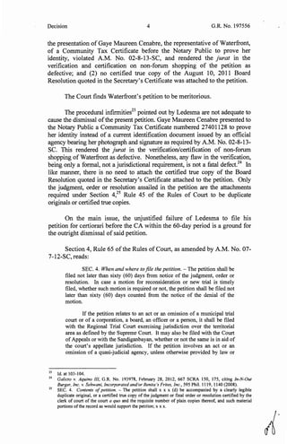 Decision 4 G.R. No. 197556
the presentation of Gaye Maureen Cenabre, the representative of Waterfront,
of a Community Tax Certificate before the Notary Public to prove her
identity, violated A.M. No. 02-8-13-SC, and rendered the jurat in the
verification and certification on non-forum shopping of the petition as
defective; and (2) no certified true copy of the August 10, 2011 Board
Resolution quoted in the Secretary's Certificate was attached to the petition.
The Court finds Waterfront's petition to be meritorious.
The procedural infirmities23
pointed out by Ledesma are not adequate to
cause the dismissal ofthe present petition. Gaye Maureen Cenabre presented to
the Notary Public a Community Tax Certificate numbered 27401128 to prove
her identity instead of a current identification document issued by an official
agency bearing her photograph and signature as required by A.M. No. 02-8-13-
SC. This rendered the jurat in the verification/certification of non-forum
shopping of Waterfront as defective. Nonetheless, any flaw in the verification,
being only a formal, not a jurisdictional requirement, is not a fatal defect.24
In
like manner, there is no need to attach the certified true copy of the Board
Resolution quoted in the Secretary's Certificate attached to the petition. Only
the judgment, order or resolution assailed in the petition are the attachments
required under Section 4,25
Rule 45 of the Rules of Court to be duplicate
originals or certified true copies.
On the main issue, the unjustified failure of Ledesma to file his
petition for certiorari before the CA within the 60-day period is a ground for
the outright dismissal of said petition.
Section 4, Rule 65 ofthe Rules of Court, as amended by A.M. No. 07-
7-12-SC, reads:
SEC. 4. When and where to file the petition. - The petition shall be
filed not later than sixty (60) days from notice of the judgment, order or
resolution. In case a motion for reconsideration or new trial is timely
filed, whether such motion is required or not, the petition shall be filed not
later than sixty (60) days counted from the notice of the denial of the
motion.
If the petition relates to an act or an omission of a municipal trial
court or of a corporation, a board, an officer or a person, it shall be filed
with the Regional Trial Court exercising jurisdiction over the territorial
area as defined by the Supreme Court. It may also be filed with the Court
of Appeals or with the Sandiganbayan, whether or not the same is in aid of
the court's appellate jurisdiction. If the petition involves an act or an
omission of a quasi-judicial agency, unless otherwise provided by law or
23
Id. at 103-104.
24
Galicto v. Aquino III, G.R. No. 193978, February 28, 2012, 667 SCRA 150, 175, citing In-N-Out
Burger, Inc. v. Sehwani, Incorporated and1or Benita's Frites, Inc., 595 Phil. 1119, 1140 (2008).
25
SEC. 4. Contents of petition. - The petition shall x x x (d) be accompanied by a clearly legible
duplicate original, or a certified true copy of the judgment or final order or resolution certified by the
clerk of court of the court a quo and the requisite number of plain copies thereof, and such material
portions ofthe record as would support the petition; xx x.
A.
 