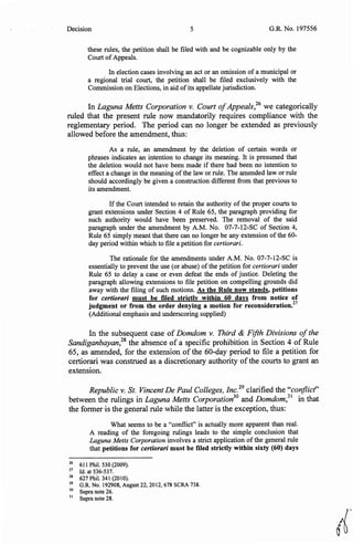 Decision 5 G.R. No. 197556
these rules, the petition shall be filed with and be cognizable only by the
Court ofAppeals.
In election cases involving an act or an omission of a municipal or
a regional trial court, the petition shall be filed exclusively with the
Commission on Elections, in aid ofits appellate jurisdiction.
In Laguna Metts Corporation v. Court ofAppeals,26
we categorically
ruled that the present rule now mandatorily requires compliance with the
reglementary period. The period can no longer be extended as previously
allowed before the amendment, thus:
As a rule, an amendment by the deletion of certain words or
phrases indicates an intention to change its meaning. It is presumed that
the deletion would not have been made if there had been no intention to
effect a change in the meaning ofthe law or rule. The amended law or rule
should accordingly be given a construction different from that previous to
its amendment.
If the Court intended to retain the authority of the proper courts to
grant extensions under Section 4 of Rule 65, the paragraph providing for
such authority would have been preserved. The removal of the said
paragraph under the amendment by A.M. No. 07-7-12-SC of Section 4,
Rule 65 simply meant that there can no longer be any extension ofthe 60-
day period within which to file a petition for certiorari.
The rationale for the amendments under A.M. No. 07-7-12-SC is
essentially to prevent the use (or abuse) of the petition for certiorari under
Rule 65 to delay a case or even defeat the ends of justice. Deleting the
paragraph allowing extensions to file petition on compelling grounds did
away with the filing of such motions. As the Rule now stands, petitions
for certiorari must be filed strictly within 60 days from notice of
judgment or from the order denying a motion for reconsideration.27
(Additional emphasis and underscoring supplied)
In the subsequent case of Domdom v. Third & Fifth Divisions ofthe
Sandiganbayan,28
the absence of a specific prohibition in Section 4 of Rule
65, as amended, for the extension of the 60-day period to file a petition for
certiorari was construed as a discretionary authority ofthe courts to grant an
extension.
Republic v. St. Vincent De Paul Colleges, Inc.29
clarified the "conflict'
between the rulings in Laguna Metts Corporation30
and Domdom,
31
in that
the former is the general rule while the latter is the exception, thus:
What seems to be a "conflict" is actually more apparent than real.
A reading of the foregoing rulings leads to- the simple conclusion that
.Laguna Metts Corporation involves a strict application of the general rule
that petitions for certiorari must be filed strictly within sixty (60) days
26
611 Phil. 530 (2009).
27
Id. at 536-537.
28
627 Phil. 341 (2010).
29
G.R. No. 192908, August 22, 2012, 678 SCRA 738.
30
Supra note 26.
31
Supra note 28.
~·
 