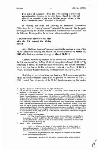 Decision 6 G.R. No. 197556
from notice of judgment or from the order denying a motion for
reconsideration. Domdom, on the other hand, relaxed the rule and
allowed an extension of the sixty (60)-day period subject to the
Court's sound discretion.32
(Emphasis in the original)
In relaxing the rules and allowing an extension, Thenamaris
Philippines, Inc. v. Court ofAppeals33
reiterated the necessity for the Earty
invoking liberality to advance a reasonable or meritorious explanation 4
for
the failure to file the petition for certiorari within the 60-day period.
The petition for certiorari was filed
with the CA beyond the 60-day
period
Atty. Abellana, Ledesma's counsel, admittedly received a copy of the
NLRC Resolution denying the Motion for Reconsideration on March 15,
2010 while Ledesma received his copy on March 24, 2010.
Ledesma erroneously asserted in his petition for certiorari filed before
the CA, that the 60th day is May 15, 2010, counted from March 15, 2010.35
In
computing a period, the first day shall be excluded, and the last included;36
hence, the last day to file his petition for certiorari is on May 14, 2010, a
Friday. Ledesma therefore belatedly filed his petition on May 17, 2010.
Realizing his procedural faux pas, Ledesma filed an amended petition
where he contended that he timely filed his petition for certiorari on May 17,
2010 counted from his receipt of the NLRC Resolution denying his motion
32
Republic v. St. Vincent De Paul Colleges. Inc., supra note 29, at 747.
33
G.R. No. I9I2I5, February 3, 20I4, 7I5 SCRA I53, I66, citing Labao v. Flores, G.R. No. I87984,
November I5, 20IO, 634 SCRA 723, 732.
34
Among the "recognized exceptions" are: (I) most persuasive and weighty reasons; (2) to relieve a
litigant from an injustice not commensurate with his failure to comply with the prescribed procedure;
(3) good faith of the defaulting party by immediately paying within a reasonable time from the time of
the default; (4) the existence of special or compelling circumstances; (5) the merits of the case; (6) a
cause not entirely attributable to the fault or negligence of the party favored by the suspension of the
rules; (7) a lack of any showing that the review sought is merely frivolous and dilatory; (8) the other
party will not be unjustly prejudiced thereby; (9) fraud, accident, mistake or excusable negligence
without appellant's fault; (10) peculiar legal and equitable circumstances attendant to each case; (I I) in
the name of substantial justice and fair play; (12) importance of the issues involved; and (13) exercise
of sound discretion by the judge guided by all the attendant circumstances. Thenamaris Philippines,
Inc. v. Court ofAppeals, id.
35
Paragraph I4 ofthe Petition provides:
I4. That the said resolution denying the motion for reconsideration was served upon
the petitioner on March I5, 2010 and the sixty (60) day period allowed by Rule 65 falls on
May 15, 2010 which is a Saturday so that the next business day is still within the period to file
the xx x petition; (CA ro/lo, p. 5.)
36
Article 13 ofthe Civil Code reads:
ART. I3. When the law speaks of years, months, days or nights, it shall be
understood that years are of three hundred sixty-five days each; months, of thirty days;
days, oftwenty-four hours, and nights from sunset to sunrise.
If months are designated by their name, they shall be computed by the number
of days which they respectively have.
In computing a period, the first day shall be excluded, and the last day included.
r{
 