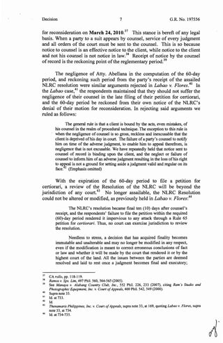 Decision 7 G.R. No. 197556
for reconsideration on March 24, 2010.37
This stance is bereft of any legal
basis. When a party to a suit appears by counsel, service of every judgment
and all orders of the court must be sent to the counsel. This is so because
notice to counsel is an effective notice to the client, while notice to the client
and not his counsel is not notice in law.38
Receipt of notice by the counsel
ofrecord is the reckoning point ofthe reglementary period.39
The negligence of Atty. Abellana in the computation of the 60-day
period, and reckoning such period from the party's receipt of the assailed
NLRC resolution were similar arguments rejected in Labao v. Flores.40
In
the Labao case,41
the respondents maintained that they should not suffer the
negligence of their counsel in the late filing of their petition for certiorari,
and the 60-day period be reckoned from their own notice of the NLRC's
denial of their motion for reconsideration. In rejecting said arguments we
ruled as follows:
The general rule is that a client is bound by the acts, even mistakes, of
his counsel in the realm ofprocedural technique. The exception to this rule is
when the negligence of counsel is so gross, reckless and inexcusable that the
client is deprived ofhis day in court. The failure ofa party's counsel to notify
him on time of the adverse judgment, to enable him to appeal therefrom, is
negligence that is not excusable. We have repeatedly held that notice sent to
counsel of record is binding upon the client, and the neglect or failure of
counsel to inform him ofan adverse judgment resulting in the loss ofhis right
to ap_geal is not a ground for setting aside a judgment valid and regular on its
face. 2
(Emphasis omitted)
With the expiration of the 60-day period to file a petition for
certiorari, a review of the Resolution of the NLRC will be beyond the
jurisdiction of any court.43
No longer assailable, the NLRC Resolution
could not be altered or modified, as previously held in Labao v. Flores:44
The NLRC's resolution became final ten (10) days after counsel's
receipt, and the respondents' failure to file the petition within the required
(60)-day period rendered it impervious to any attack through a Rule 65
petition for certiorari. Thus, no court can exercise jurisdiction to review
the resolution.
Needless to stress, a decision that has acquired finality becomes
immutable and unalterable and may no longer be modified in any respect,
even if the modification is meant to correct erroneous conclusions of fact
or law and whether it will be made by the court that rendered it or by the
highest court of the land. All the issues between the parties are deemed
resolved and laid to rest once a judgment becomes final and executory;
37
CA rol/o, pp. 118-119.
38
Ramos v. Sps. Lim, 497 Phil. 560, 564-565 (2005).
39
See Manaya v. Alabang Country Club, Inc., 552 Phil. 226, 233 (2007), citing Ram's Studio and
Photographic Equipment, Inc. v. Court ofAppeals, 400 Phil. 542, 549 (2000).
40
Supra note 33.
41
Id. at 733.
42 Id.
43
Thenamaris Philippines, Inc. v. Court ofAppeals, supra note 33, at 169, quoting Labao v. Flores, supra
note 33, at 734.
44
Id. at 734-735.
~·
 