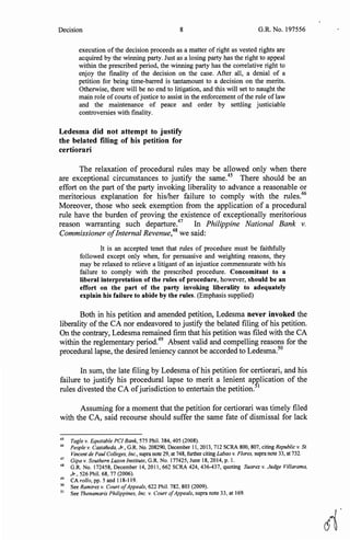 Decision 8 G.R. No. 197556
execution of the decision proceeds as a matter of right as vested rights are
acquired by the winning party. Just as a losing party has the right to appeal
within the prescribed period, the winning party has the correlative right to
enjoy the finality of the decision on the case. After all, a denial of a
petition for being time-barred is tantamount to a decision on the merits.
Otherwise, there will be no end to litigation, and this will set to naught the
main role ofcourts ofjustice to assist in the enforcement ofthe rule of law
and the maintenance of peace and order by settling justiciable
controversies with finality.
Ledesma did not attempt to justify
the belated filing of his petition for
certiorari
The relaxation of procedural rules may be allowed only when there
are exceptional circumstances to justify the same.45
There should be an
effort on the part of the party invoking liberality to advance a reasonable or
meritorious explanation for his/her failure to comply with the rules.46
Moreover, those who seek exemption from the application of a procedural
rule have the burden of proving the existence of exceptionally meritorious
reason warranting such departure.47
In Philippine National Bank v.
Commissioner ofInternal Revenue,48
we said:
It is an accepted tenet that rules of procedure must be faithfully
followed except only when, for persuasive and weighting reasons, they
may be relaxed to relieve a litigant of an injustice commensurate with his
failure to comply with the prescribed procedure. Concomitant to a
liberal interpretation of the rules of procedure, however, should be an
effort on the part of the party invoking liberality to adequately
explain his failure to abide by the rules. (Emphasis supplied)
Both in his petition and amended petition, Ledesma never invoked the
liberality of the CA nor endeavored to justify the belated filing of his petition.
On the contrary, Ledesma remained firm that his petition was filed with the CA
within the reglementary period.49
Absent valid and compelling reasons for the
procedural lapse, the desired leniency cannot be accorded to Ledesma.50
In sum, the late filing by Ledesma of his petition for certiorari, and his
failure to justify his procedural lapse to merit a lenient application of the
rules divested the CA ofjurisdiction to entertain the petition.51
Assuming for a moment that the petition for certiorari was timely filed
with the CA, said recourse should suffer the same fate of dismissal for lack
45
Tagle v. Equitable PC! Bank, 575 Phil. 384, 405 (2008).
46
People v. Castaneda, Jr., G.R. No. 208290, December 11, 2013, 712 SCRA 800, 807, citing Republic v. St.
Vincent de Paul Colleges, Inc., supra note 29, at 748, further citing Labao v. Flores, supra note 33, at 732.
47
Gipa v. Southern Luzon Institute, G.R. No. 177425, June 18, 2014, p. I.
48
G.R. No. 172458, December 14, 2011, 662 SCRA 424, 436-437, quoting Suarez v. Judge Villarama,
Jr., 526 Phil. 68, 77 (2006).
49
CA rollo, pp. 5 and 118-119.
50
See Ramirez v. Court ofAppeals, 622 Phil. 782, 803 (2009).
51
See Thenamaris Philippines, Inc. v. Court ofAppeals, supra note 33, at 169.
d'
 