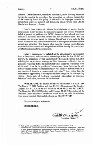 Decision 9 G.R. No. 197556
ofmerit. Otherwise stated, there is no substantial justice that may be served
here in disregarding the procedural flaw committed by Ledesma because the
NLRC correctly found him guilty of misconduct or improper behavior in
committing lascivious conduct and demanding sexual favors from Christe
Mandal and Rosanna Lofranco.
The CA ruled in favor of Ledesma since it believed his version that the
complainants merely invented the accusations against him because Waterfront
failed to present as evidence the CCTV footages of the alleged lascivious
conduct of Ledesma inside the elevator and the conference room. But this
argument was not even raised by Ledesma himself and it was only the CA
which utilized this as a justification to bolster its findings that Ledesma did not
commit any infraction. This being a labor case, the evidence required is only
substantial evidence which was adequately established here by the positive and
credible testimonies ofthe complainants.
Notably, Ledesma never refuted, at the administrative investigation
level at Waterfront, and even at the proceedings before the LA, NLRC, and
the CA, the allegations leveled against him by Rosanna Lofranco that, after
deluding her to perform a massage on him, Ledesma exhibited to her his
penis and requested that he be masturbated while inside the conference room
ofthe hotel. Ifnot for the position ofLedesma as a House Detective, he will
not have access to the conference room nor will he know that the premises is
not monitored through a closed-circuit television,52
thus giving him the
untrammeled opportunity to accomplish his lewd design on the unsuspecting
victim. Such acts of Ledesma constituted misconduct or improper
behavior53
which is a just cause for his dismissal.
WHEREFORE, the petition for review on certiorari is GRANTED.
The March 17, 2011 Decision and June 21, 2011 Resolution of the Court of
Appeals in CA-G.R. CEB SP No. 05071 are REVERSED and SET ASIDE.
The November 27, 2009 Decision and February 22, 2010 Resolution of the
National Labor Relations Commission which found as valid the dismissal
from employment oflldebrando Ledesma are REINSTATED.
No pronouncement as to costs.
SO ORDERED.
'JR.
Associate J~
52
Only specific areas ofthe hotel are covered by surveillance cameras. See rollo, p. 33.
53
Its elements are: (a) must be serious; (b) must relate to the performance of the employee's duties; and
(c) must show that the employee has become unfit to continue working for the employer. See Lopez v.
NLRC (2nd Div.), 513 Phil. 731, 737 (2005); F~jitsu Computer Products Corp. ofthe Philippines v.
Court ofAppeals, 494 Phil. 697, 725 (2005).
 