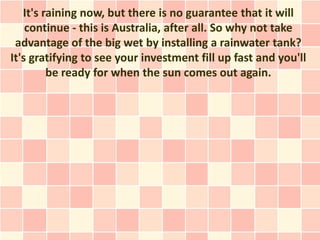 It's raining now, but there is no guarantee that it will
    continue - this is Australia, after all. So why not take
 advantage of the big wet by installing a rainwater tank?
It's gratifying to see your investment fill up fast and you'll
         be ready for when the sun comes out again.
 