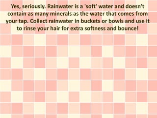 Yes, seriously. Rainwater is a 'soft' water and doesn't
 contain as many minerals as the water that comes from
your tap. Collect rainwater in buckets or bowls and use it
    to rinse your hair for extra softness and bounce!
 