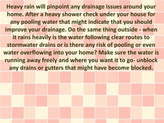 Heavy rain will pinpoint any drainage issues around your
 home. After a heavy shower check under your house for
  any pooling water that might indicate that you should
improve your drainage. Do the same thing outside - when
   it rains heavily is the water following clear routes to
 stormwater drains or is there any risk of pooling or even
water overflowing into your home? Make sure the water is
running away freely and where you want it to go- unblock
  any drains or gutters that might have become blocked.
 