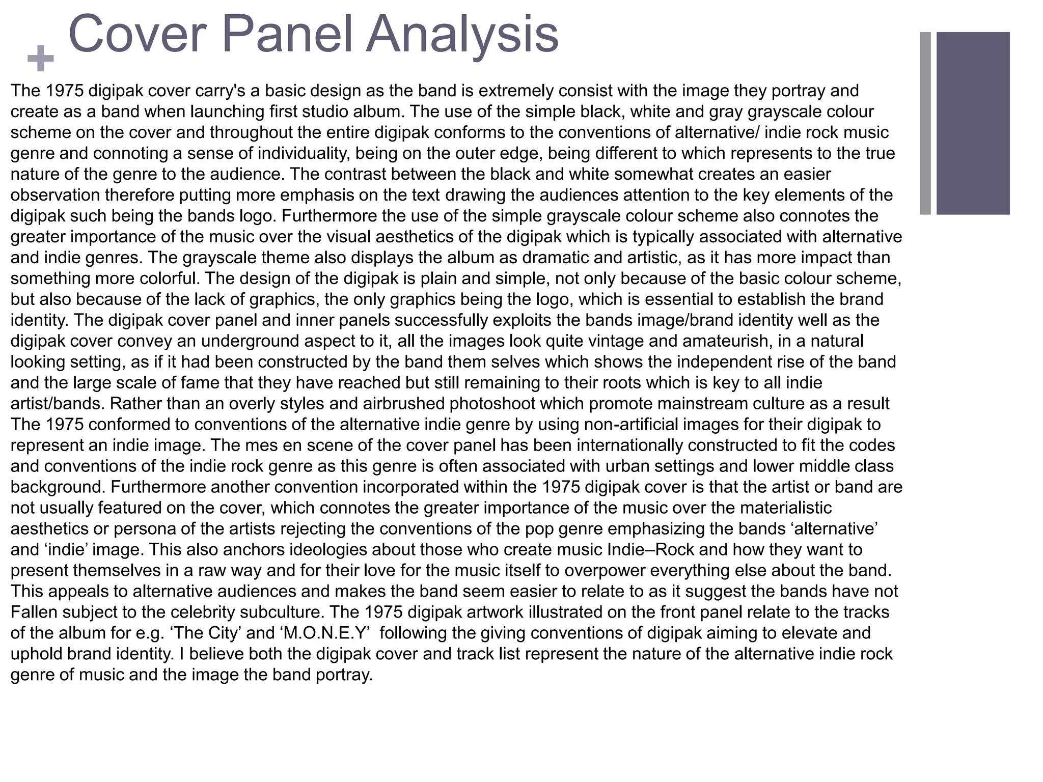 + Cover Panel Analysis
The 1975 digipak cover carry's a basic design as the band is extremely consist with the image they portray and
create as a band when launching first studio album. The use of the simple black, white and gray grayscale colour
scheme on the cover and throughout the entire digipak conforms to the conventions of alternative/ indie rock music
genre and connoting a sense of individuality, being on the outer edge, being different to which represents to the true
nature of the genre to the audience. The contrast between the black and white somewhat creates an easier
observation therefore putting more emphasis on the text drawing the audiences attention to the key elements of the
digipak such being the bands logo. Furthermore the use of the simple grayscale colour scheme also connotes the
greater importance of the music over the visual aesthetics of the digipak which is typically associated with alternative
and indie genres. The grayscale theme also displays the album as dramatic and artistic, as it has more impact than
something more colorful. The design of the digipak is plain and simple, not only because of the basic colour scheme,
but also because of the lack of graphics, the only graphics being the logo, which is essential to establish the brand
identity. The digipak cover panel and inner panels successfully exploits the bands image/brand identity well as the
digipak cover convey an underground aspect to it, all the images look quite vintage and amateurish, in a natural
looking setting, as if it had been constructed by the band them selves which shows the independent rise of the band
and the large scale of fame that they have reached but still remaining to their roots which is key to all indie
artist/bands. Rather than an overly styles and airbrushed photoshoot which promote mainstream culture as a result
The 1975 conformed to conventions of the alternative indie genre by using non-artificial images for their digipak to
represent an indie image. The mes en scene of the cover panel has been internationally constructed to fit the codes
and conventions of the indie rock genre as this genre is often associated with urban settings and lower middle class
background. Furthermore another convention incorporated within the 1975 digipak cover is that the artist or band are
not usually featured on the cover, which connotes the greater importance of the music over the materialistic
aesthetics or persona of the artists rejecting the conventions of the pop genre emphasizing the bands ‘alternative’
and ‘indie’ image. This also anchors ideologies about those who create music Indie–Rock and how they want to
present themselves in a raw way and for their love for the music itself to overpower everything else about the band.
This appeals to alternative audiences and makes the band seem easier to relate to as it suggest the bands have not
Fallen subject to the celebrity subculture. The 1975 digipak artwork illustrated on the front panel relate to the tracks
of the album for e.g. ‘The City’ and ‘M.O.N.E.Y’ following the giving conventions of digipak aiming to elevate and
uphold brand identity. I believe both the digipak cover and track list represent the nature of the alternative indie rock
genre of music and the image the band portray.
 