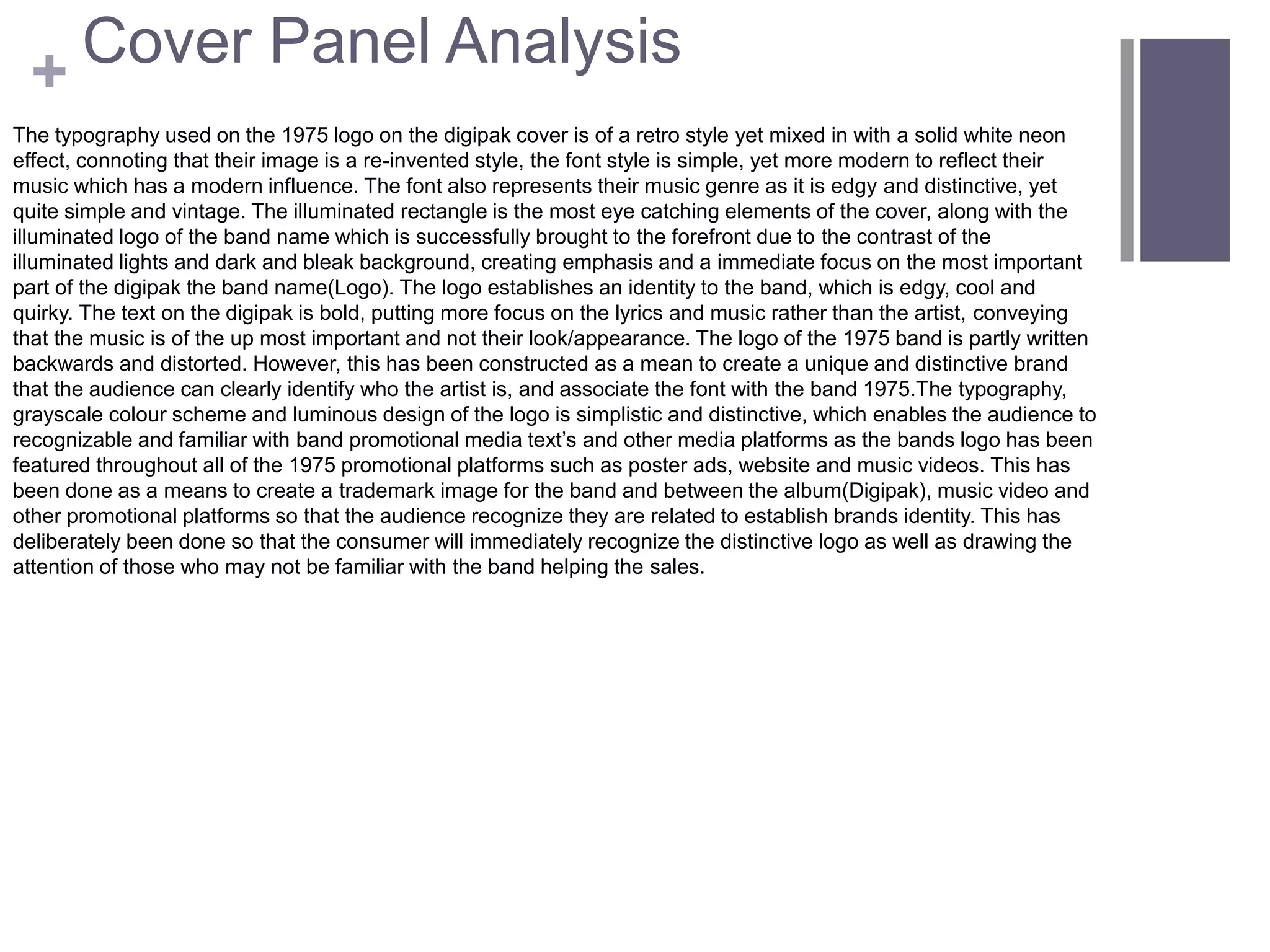 +
The typography used on the 1975 logo on the digipak cover is of a retro style yet mixed in with a solid white neon
effect, connoting that their image is a re-invented style, the font style is simple, yet more modern to reflect their
music which has a modern influence. The font also represents their music genre as it is edgy and distinctive, yet
quite simple and vintage. The illuminated rectangle is the most eye catching elements of the cover, along with the
illuminated logo of the band name which is successfully brought to the forefront due to the contrast of the
illuminated lights and dark and bleak background, creating emphasis and a immediate focus on the most important
part of the digipak the band name(Logo). The logo establishes an identity to the band, which is edgy, cool and
quirky. The text on the digipak is bold, putting more focus on the lyrics and music rather than the artist, conveying
that the music is of the up most important and not their look/appearance. The logo of the 1975 band is partly written
backwards and distorted. However, this has been constructed as a mean to create a unique and distinctive brand
that the audience can clearly identify who the artist is, and associate the font with the band 1975.The typography,
grayscale colour scheme and luminous design of the logo is simplistic and distinctive, which enables the audience to
recognizable and familiar with band promotional media text’s and other media platforms as the bands logo has been
featured throughout all of the 1975 promotional platforms such as poster ads, website and music videos. This has
been done as a means to create a trademark image for the band and between the album(Digipak), music video and
other promotional platforms so that the audience recognize they are related to establish brands identity. This has
deliberately been done so that the consumer will immediately recognize the distinctive logo as well as drawing the
attention of those who may not be familiar with the band helping the sales.
Cover Panel Analysis
 