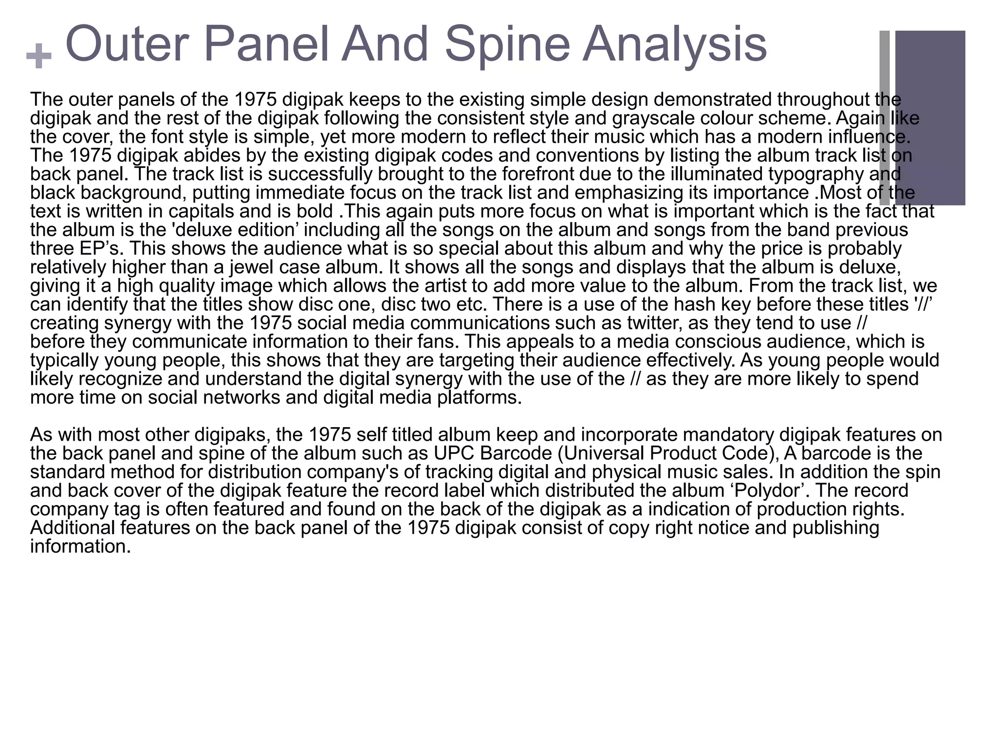 + Outer Panel And Spine Analysis
The outer panels of the 1975 digipak keeps to the existing simple design demonstrated throughout the
digipak and the rest of the digipak following the consistent style and grayscale colour scheme. Again like
the cover, the font style is simple, yet more modern to reflect their music which has a modern influence.
The 1975 digipak abides by the existing digipak codes and conventions by listing the album track list on
back panel. The track list is successfully brought to the forefront due to the illuminated typography and
black background, putting immediate focus on the track list and emphasizing its importance .Most of the
text is written in capitals and is bold .This again puts more focus on what is important which is the fact that
the album is the 'deluxe edition’ including all the songs on the album and songs from the band previous
three EP’s. This shows the audience what is so special about this album and why the price is probably
relatively higher than a jewel case album. It shows all the songs and displays that the album is deluxe,
giving it a high quality image which allows the artist to add more value to the album. From the track list, we
can identify that the titles show disc one, disc two etc. There is a use of the hash key before these titles '//’
creating synergy with the 1975 social media communications such as twitter, as they tend to use //
before they communicate information to their fans. This appeals to a media conscious audience, which is
typically young people, this shows that they are targeting their audience effectively. As young people would
likely recognize and understand the digital synergy with the use of the // as they are more likely to spend
more time on social networks and digital media platforms.
As with most other digipaks, the 1975 self titled album keep and incorporate mandatory digipak features on
the back panel and spine of the album such as UPC Barcode (Universal Product Code), A barcode is the
standard method for distribution company's of tracking digital and physical music sales. In addition the spin
and back cover of the digipak feature the record label which distributed the album ‘Polydor’. The record
company tag is often featured and found on the back of the digipak as a indication of production rights.
Additional features on the back panel of the 1975 digipak consist of copy right notice and publishing
information.
 