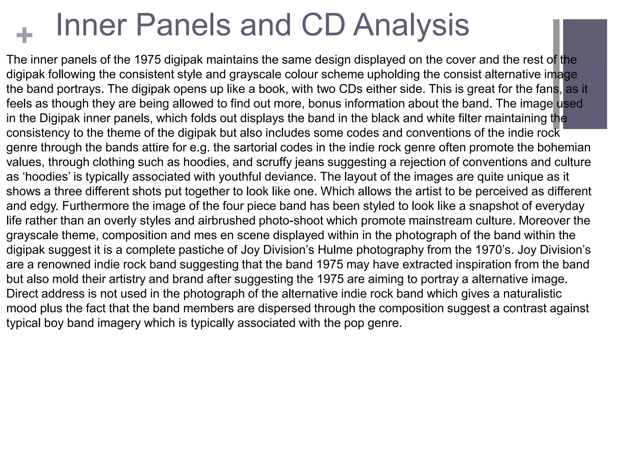+ Inner Panels and CD Analysis
The inner panels of the 1975 digipak maintains the same design displayed on the cover and the rest of the
digipak following the consistent style and grayscale colour scheme upholding the consist alternative image
the band portrays. The digipak opens up like a book, with two CDs either side. This is great for the fans, as it
feels as though they are being allowed to find out more, bonus information about the band. The image used
in the Digipak inner panels, which folds out displays the band in the black and white filter maintaining the
consistency to the theme of the digipak but also includes some codes and conventions of the indie rock
genre through the bands attire for e.g. the sartorial codes in the indie rock genre often promote the bohemian
values, through clothing such as hoodies, and scruffy jeans suggesting a rejection of conventions and culture
as ‘hoodies’ is typically associated with youthful deviance. The layout of the images are quite unique as it
shows a three different shots put together to look like one. Which allows the artist to be perceived as different
and edgy. Furthermore the image of the four piece band has been styled to look like a snapshot of everyday
life rather than an overly styles and airbrushed photo-shoot which promote mainstream culture. Moreover the
grayscale theme, composition and mes en scene displayed within in the photograph of the band within the
digipak suggest it is a complete pastiche of Joy Division’s Hulme photography from the 1970’s. Joy Division’s
are a renowned indie rock band suggesting that the band 1975 may have extracted inspiration from the band
but also mold their artistry and brand after suggesting the 1975 are aiming to portray a alternative image.
Direct address is not used in the photograph of the alternative indie rock band which gives a naturalistic
mood plus the fact that the band members are dispersed through the composition suggest a contrast against
typical boy band imagery which is typically associated with the pop genre.
 