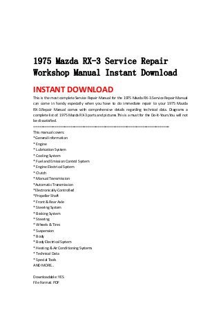  
 
 
 
1975 Mazda RX-3 Service Repair
Workshop Manual Instant Download
INSTANT DOWNLOAD 
This is the most complete Service Repair Manual for the 1975 Mazda RX‐3.Service Repair Manual 
can  come  in  handy  especially  when  you  have  to  do  immediate  repair  to  your  1975  Mazda 
RX‐3.Repair  Manual  comes  with  comprehensive  details  regarding  technical  data.  Diagrams  a 
complete list of. 1975 Mazda RX‐3 parts and pictures.This is a must for the Do‐It‐Yours.You will not 
be dissatisfied.   
======================================================================   
This manual covers:   
*General Information   
* Engine   
* Lubrication System   
* Cooling System   
* Fuel and Emission Control System   
* Engine Electrical System   
* Clutch   
* Manual Transmission   
*Automatic Transmission   
*Electronically‐Controlled   
*Propeller Shaft   
* Front & Rear Axle   
* Steering System   
* Braking System   
* Steering   
* Wheels & Tires   
* Suspension   
* Body   
* Body Electrical System   
* Heating & Air Conditioning Systems   
* Technical Data   
* Special Tools   
AND MORE...   
 
Downloadable: YES   
File Format: PDF   
 