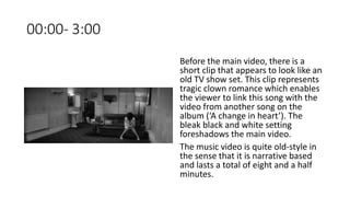 00:00- 3:00
Before the main video, there is a
short clip that appears to look like an
old TV show set. This clip represents
tragic clown romance which enables
the viewer to link this song with the
video from another song on the
album (‘A change in heart’). The
bleak black and white setting
foreshadows the main video.
The music video is quite old-style in
the sense that it is narrative based
and lasts a total of eight and a half
minutes.
 