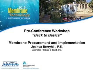 AMTA/AWWA © 1
Pre-Conference Workshop
“Back to Basics”
Membrane Procurement and Implementation
Joshua Berryhill, P.E.
Enprotec / Hibbs & Todd, Inc.
 