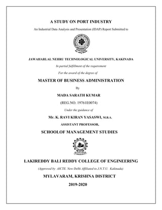 A STUDY ON PORT INDUSTRY
An Industrial Data Analysis and Presentation (IDAP) Report Submitted to
JAWAHARLAL NEHRU TECHNOLOGICAL UNIVERSITY, KAKINADA
In partial fulfillment of the requirement
For the award of the degree of
MASTER OF BUSINESS ADMINISTRATION
By
MADA SARATH KUMAR
(REG.NO. 19761E0074)
Under the guidance of
Mr. K. RAVI KIRAN YASASWI, M.B.A.
ASSISTANT PROFESSOR,
SCHOOLOF MANAGEMENT STUDIES
LAKIREDDY BALI REDDY COLLEGE OF ENGINEERING
(Approved by AICTE. New Delhi Affiliated to J.N.T.U. Kakinada)
MYLAVARAM, KRISHNA DISTRICT
2019-2020
 