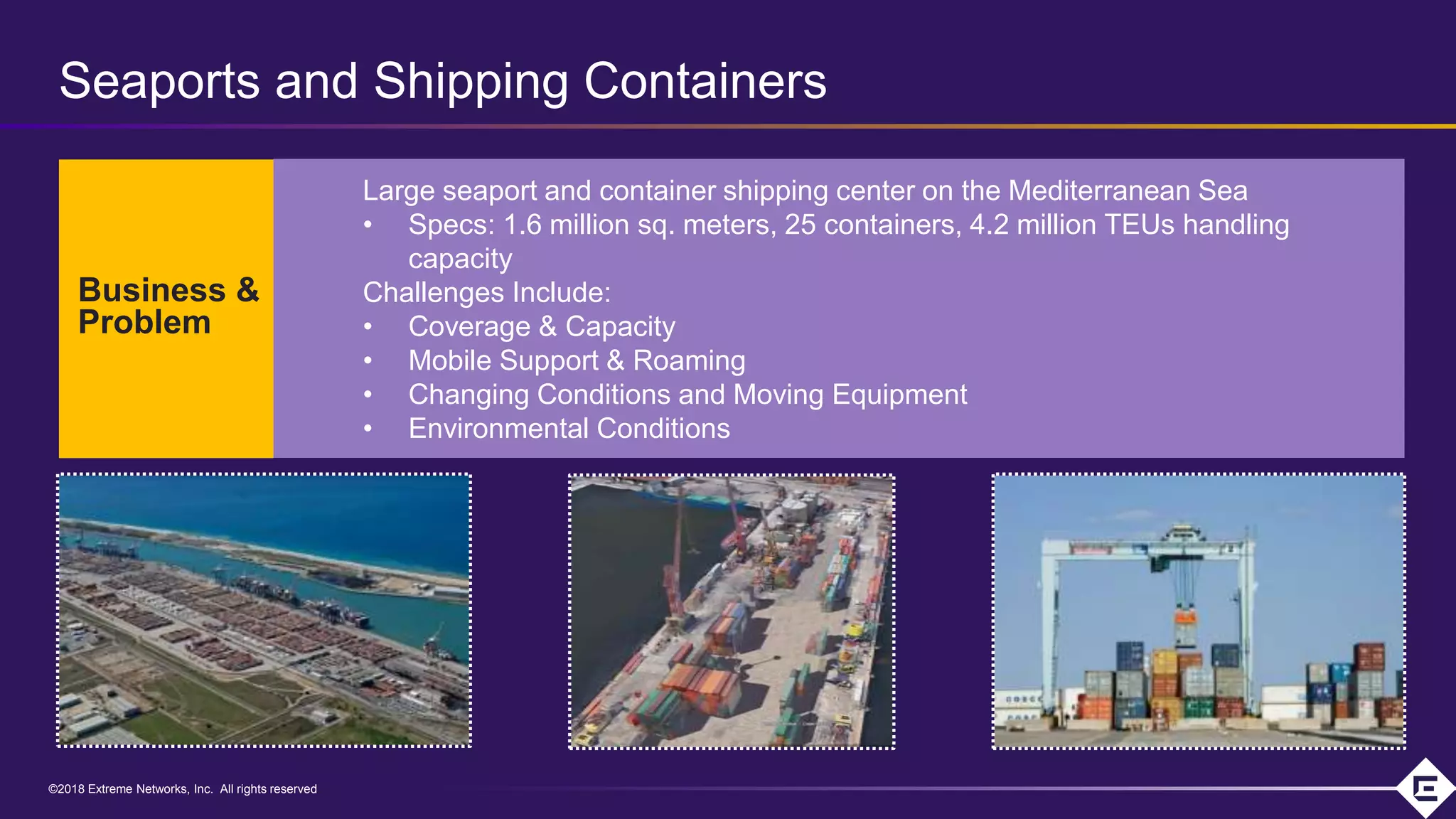 ©2018 Extreme Networks, Inc. All rights reserved©2018 Extreme Networks, Inc. All rights reserved
Large seaport and container shipping center on the Mediterranean Sea
• Specs: 1.6 million sq. meters, 25 containers, 4.2 million TEUs handling
capacity
Challenges Include:
• Coverage & Capacity
• Mobile Support & Roaming
• Changing Conditions and Moving Equipment
• Environmental Conditions
Business &
Problem
Seaports and Shipping Containers
 
