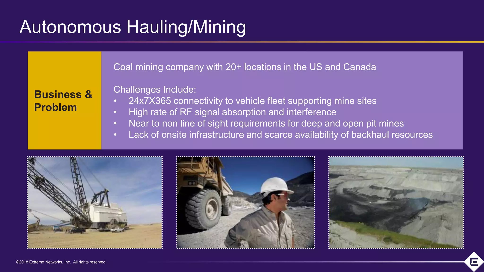 ©2018 Extreme Networks, Inc. All rights reserved©2018 Extreme Networks, Inc. All rights reserved
Coal mining company with 20+ locations in the US and Canada
Challenges Include:
• 24x7X365 connectivity to vehicle fleet supporting mine sites
• High rate of RF signal absorption and interference
• Near to non line of sight requirements for deep and open pit mines
• Lack of onsite infrastructure and scarce availability of backhaul resources
Business &
Problem
Autonomous Hauling/Mining
 