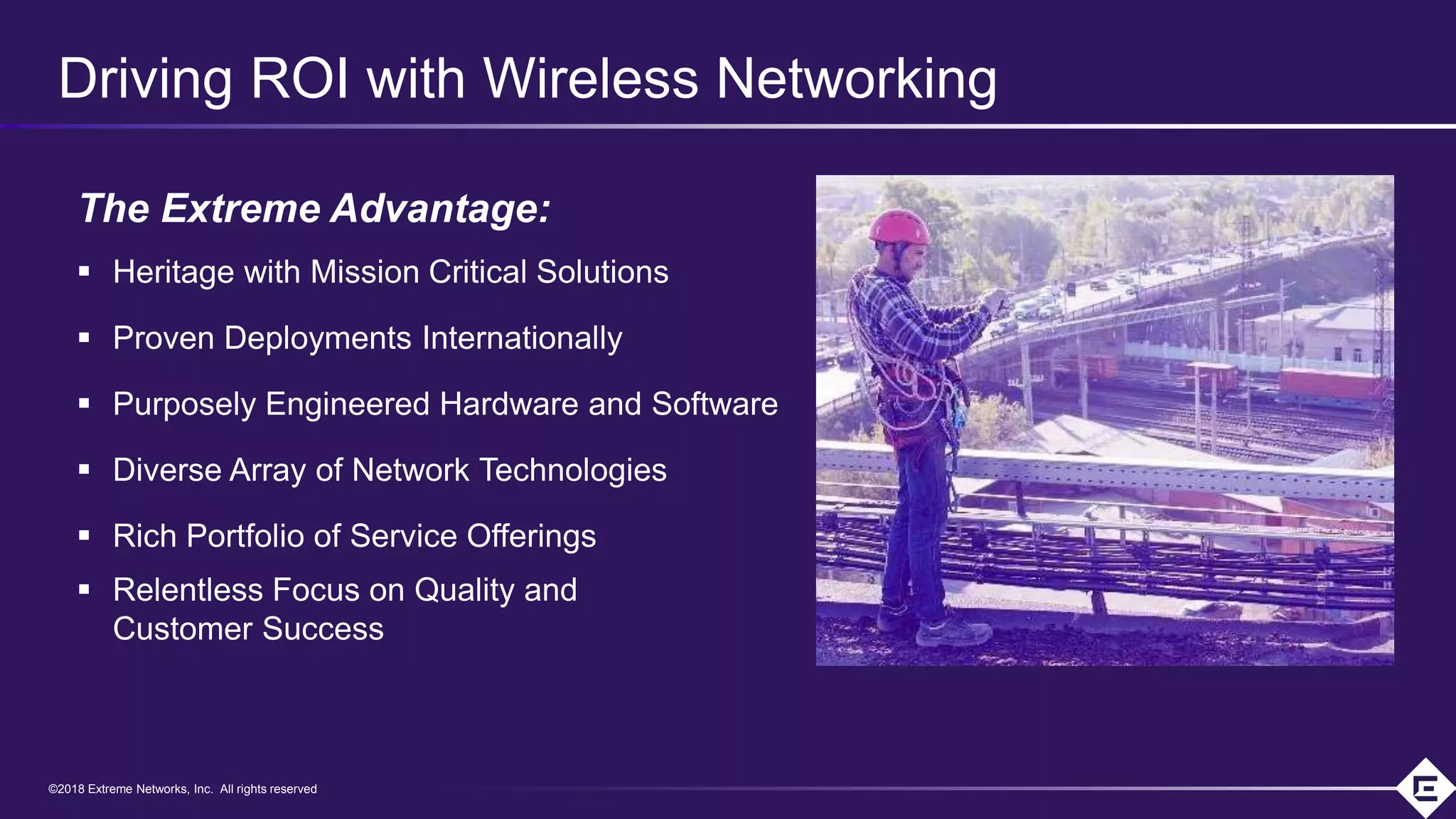 ©2018 Extreme Networks, Inc. All rights reserved©2018 Extreme Networks, Inc. All rights reserved
Driving ROI with Wireless Networking
The Extreme Advantage:
 Heritage with Mission Critical Solutions
 Proven Deployments Internationally
 Purposely Engineered Hardware and Software
 Diverse Array of Network Technologies
 Rich Portfolio of Service Offerings
 Relentless Focus on Quality and
Customer Success
 