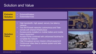 ©2018 Extreme Networks, Inc. All rights reserved©2018 Extreme Networks, Inc. All rights reserved
• ExtremeWireless
• ExtremeServices
• High bandwidth, high speed, secure, low latency
network
• Two Wi-Fi/mesh networks: autonomous and Tele-
remote with shared infrastructure
• Access points installed on mobile trailers and mobile
heavy equipment
• Access Points combined with unlicensed backhaul to
complete the network
• High throughput across mission critical equipment
• Continuous video feed to camera system and tele-
remote dozer
Extreme
Solution
Solution
Value
Solution and Value
 