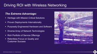 ©2018 Extreme Networks, Inc. All rights reserved©2018 Extreme Networks, Inc. All rights reserved
Driving ROI with Wireless Networking
The Extreme Advantage:
 Heritage with Mission Critical Solutions
 Proven Deployments Internationally
 Purposely Engineered Hardware and Software
 Diverse Array of Network Technologies
 Rich Portfolio of Service Offerings
 Relentless Focus on Quality and
Customer Success
 