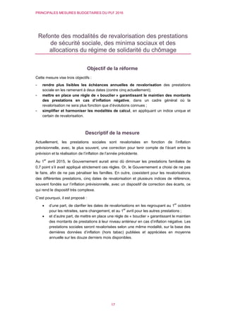 PRINCIPALES MESURES BUDGETAIRES DU PLF 2016
17
Refonte des modalités de revalorisation des prestations
de sécurité sociale, des minima sociaux et des
allocations du régime de solidarité du chômage
Objectif de la réforme
Cette mesure vise trois objectifs :
- rendre plus lisibles les échéances annuelles de revalorisation des prestations
sociale en les ramenant à deux dates (contre cinq actuellement);
- mettre en place une règle de « bouclier » garantissant le maintien des montants
des prestations en cas d’inflation négative, dans un cadre général où la
revalorisation ne sera plus fonction que d’évolutions connues ;
- simplifier et harmoniser les modalités de calcul, en appliquant un indice unique et
certain de revalorisation.
Descriptif de la mesure
Actuellement, les prestations sociales sont revalorisées en fonction de l’inflation
prévisionnelle, avec, le plus souvent, une correction pour tenir compte de l’écart entre la
prévision et la réalisation de l’inflation de l’année précédente.
Au 1
er
avril 2015, le Gouvernement aurait ainsi dû diminuer les prestations familiales de
0,7 point s’il avait appliqué strictement ces règles. Or, le Gouvernement a choisi de ne pas
le faire, afin de ne pas pénaliser les familles. En outre, coexistent pour les revalorisations
des différentes prestations, cinq dates de revalorisation et plusieurs indices de référence,
souvent fondés sur l’inflation prévisionnelle, avec un dispositif de correction des écarts, ce
qui rend le dispositif très complexe.
C’est pourquoi, il est proposé :
 d’une part, de clarifier les dates de revalorisations en les regroupant au 1
er
octobre
pour les retraites, sans changement, et au 1
er
avril pour les autres prestations ;
 et d’autre part, de mettre en place une règle de « bouclier » garantissant le maintien
des montants de prestations à leur niveau antérieur en cas d’inflation négative. Les
prestations sociales seront revalorisées selon une même modalité, sur la base des
dernières données d’inflation (hors tabac) publiées et appréciées en moyenne
annuelle sur les douze derniers mois disponibles.
 