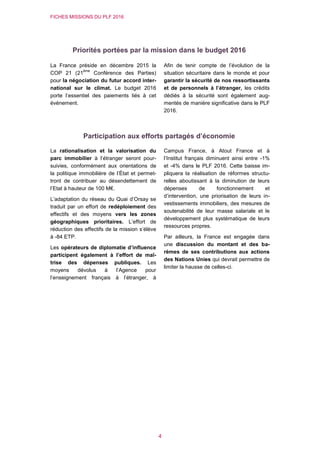 FICHES MISSIONS DU PLF 2016
4
Priorités portées par la mission dans le budget 2016
La France préside en décembre 2015 la
COP 21 (21
ème
Conférence des Parties)
pour la négociation du futur accord inter-
national sur le climat. Le budget 2016
porte l’essentiel des paiements liés à cet
événement.
Afin de tenir compte de l’évolution de la
situation sécuritaire dans le monde et pour
garantir la sécurité de nos ressortissants
et de personnels à l’étranger, les crédits
dédiés à la sécurité sont également aug-
mentés de manière significative dans le PLF
2016.
Participation aux efforts partagés d’économie
La rationalisation et la valorisation du
parc immobilier à l’étranger seront pour-
suivies, conformément aux orientations de
la politique immobilière de l’État et permet-
tront de contribuer au désendettement de
l’Etat à hauteur de 100 M€.
L’adaptation du réseau du Quai d’Orsay se
traduit par un effort de redéploiement des
effectifs et des moyens vers les zones
géographiques prioritaires. L’effort de
réduction des effectifs de la mission s’élève
à -84 ETP.
Les opérateurs de diplomatie d’influence
participent également à l’effort de maî-
trise des dépenses publiques. Les
moyens dévolus à l’Agence pour
l’enseignement français à l’étranger, à
Campus France, à Atout France et à
l’Institut français diminuent ainsi entre -1%
et -4% dans le PLF 2016. Cette baisse im-
pliquera la réalisation de réformes structu-
relles aboutissant à la diminution de leurs
dépenses de fonctionnement et
d’intervention, une priorisation de leurs in-
vestissements immobiliers, des mesures de
soutenabilité de leur masse salariale et le
développement plus systématique de leurs
ressources propres.
Par ailleurs, la France est engagée dans
une discussion du montant et des ba-
rèmes de ses contributions aux actions
des Nations Unies qui devrait permettre de
limiter la hausse de celles-ci.
 