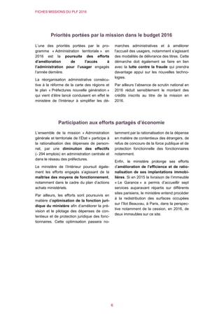 FICHES MISSIONS DU PLF 2016
6
Priorités portées par la mission dans le budget 2016
L’une des priorités portées par le pro-
gramme « Administration territoriale » en
2016 est la poursuite des efforts
d’amélioration de l’accès à
l’administration pour l’usager engagés
l’année dernière.
La réorganisation administrative consécu-
tive à la réforme de la carte des régions et
le plan « Préfectures nouvelle génération »
qui vient d’être lancé conduisent en effet le
ministère de l’Intérieur à simplifier les dé-
marches administratives et à améliorer
l’accueil des usagers, notamment s’agissant
des modalités de délivrance des titres. Cette
démarche doit également se faire en lien
avec la lutte contre la fraude qui prendra
davantage appui sur les nouvelles techno-
logies.
Par ailleurs l’absence de scrutin national en
2016 réduit sensiblement le montant des
crédits inscrits au titre de la mission en
2016.
Participation aux efforts partagés d’économie
L’ensemble de la mission « Administration
générale et territoriale de l’État » participe à
la rationalisation des dépenses de person-
nel, par une diminution des effectifs
(- 294 emplois) en administration centrale et
dans le réseau des préfectures.
Le ministère de l’Intérieur poursuit égale-
ment les efforts engagés s’agissant de la
maîtrise des moyens de fonctionnement,
notamment dans le cadre du plan d’actions
achats ministériels.
Par ailleurs, les efforts sont poursuivis en
matière d’optimisation de la fonction juri-
dique du ministère afin d’améliorer la pré-
vision et le pilotage des dépenses de con-
tentieux et de protection juridique des fonc-
tionnaires. Cette optimisation passera no-
tamment par la rationalisation de la dépense
en matière de contentieux des étrangers, de
refus de concours de la force publique et de
protection fonctionnelle des fonctionnaires
notamment.
Enfin, le ministère prolonge ses efforts
d’amélioration de l’efficience et de ratio-
nalisation de ses implantations immobi-
lières. Si en 2015 la livraison de l’immeuble
« Le Garance » a permis d’accueillir sept
services auparavant répartis sur différents
sites parisiens, le ministère entend procéder
à la redistribution des surfaces occupées
sur l’îlot Beauvau, à Paris, dans la perspec-
tive notamment de la cession, en 2016, de
deux immeubles sur ce site.
 