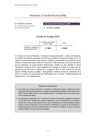FICHES MISSIONS DU PLF 2016
11
Avances à l’audiovisuel public
Crédits du budget 2016
Le compte de concours financiers « Avances à l’audiovisuel public » retrace, en dépenses,
le montant des avances accordées par l’Etat aux sociétés de l’audiovisuel public et, en re-
cettes, les remboursements de ces avances. Celles-ci correspondent au produit de la con-
tribution à l’audiovisuel public (CAP) et à la part de 75 M€ de la taxe sur les services fournis
par les opérateurs de communication électroniques (TOCE) qui sera affectée à France
Télévisions à partir de 2016. Figure également en recettes du compte le montant des dé-
grèvements de CAP pris en charge sur le budget de l’État au titre notamment des per-
sonnes à faibles revenus ou âgées. L’Etat garantit en effet le montant du rendement de la
CAP aux sociétés de l’audiovisuel, par l’intermédiaire de la mission « Remboursements et
dégrèvements » du budget général.
LFI 2015 au format
du PLF 2016
2016
Crédits du compte de
concours financiers
3,7 Md€ 3,8 Md€
Le ministère concerné
Le ministère de la culture et
de la communication
Les moyens de la mission en 2016
 3,8 Md€ de crédits
Éléments d’explications
 Le compte de concours financiers « Avances à l’audiovisuel public » retrace les verse-
ments des ressources affectées aux sociétés audiovisuelles publiques France Télévisions,
ARTE France, Radio France, France Médias Monde, TV5 Monde ainsi qu’à l’Institut natio-
nal de l’audiovisuel (INA).
 Les ressources disponibles sur le compte de concours financiers progressent d’environ
4 % en 2016 (soit 136 M€) sous l’effet de l’affectation, pour la première fois, de 75 M€ du
produit de la taxe sur les services fournis par les opérateurs de communications électro-
niques à France Télévisions, et de la hausse automatique du produit de la contribution à
l’audiovisuel public du fait de l’indexation de son montant sur l’inflation, et de la croissance
prévisionnelle du nombre de foyers assujettis.
 