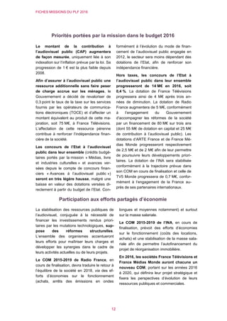 FICHES MISSIONS DU PLF 2016
12
Priorités portées par la mission dans le budget 2016
Le montant de la contribution à
l’audiovisuel public (CAP) augmentera
de façon mesurée, uniquement liée à son
indexation sur l’inflation prévue par la loi. Sa
progression de 1 € est la plus faible depuis
2008.
Afin d’assurer à l’audiovisuel public une
ressource additionnelle sans faire peser
de charge accrue sur les ménages, le
Gouvernement a décidé de revaloriser de
0,3 point le taux de la taxe sur les services
fournis par les opérateurs de communica-
tions électroniques (TOCE) et d’affecter un
montant équivalent au produit de cette ma-
joration, soit 75 M€, à France Télévisions.
L’affectation de cette ressource pérenne
contribue à renforcer l’indépendance finan-
cière de la société.
Les concours de l’Etat à l’audiovisuel
public dans leur ensemble (crédits budgé-
taires portés par la mission « Médias, livre
et industries culturelles » et avances ver-
sées depuis le compte de concours finan-
ciers « Avances à l’audiovisuel public »)
seront en très légère hausse, malgré une
baisse en valeur des dotations versées di-
rectement à partir du budget de l’Etat. Con-
formément à l’évolution du mode de finan-
cement de l’audiovisuel public engagée en
2012, le secteur sera moins dépendant des
dotations de l’Etat, afin de renforcer son
indépendance financière.
Hors taxes, les concours de l’Etat à
l’audiovisuel public dans leur ensemble
progresseront de 14 M€ en 2016, soit
0,4 %. La dotation de France Télévisions
progressera ainsi de 4 M€ après trois an-
nées de diminution. La dotation de Radio
France augmentera de 5 M€, conformément
à l’engagement du Gouvernement
d’accompagner les réformes de la société
par un financement de 80 M€ sur trois ans
(dont 55 M€ de dotation en capital et 25 M€
de contribution à l’audiovisuel public). Les
dotations d’ARTE France et de France Mé-
dias Monde progresseront respectivement
de 2,5 M€ et de 2 M€ afin de leur permettre
de poursuivre leurs développements priori-
taires. La dotation de l’INA sera stabilisée
conformément à la trajectoire prévue dans
son COM en cours de finalisation et celle de
TV5 Monde progressera de 0,7 M€, confor-
mément à l’engagement de la France au-
près de ses partenaires internationaux.
Participation aux efforts partagés d’économie
La stabilisation des ressources publiques de
l’audiovisuel, conjuguée à la nécessité de
financer les investissements rendus priori-
taires par les mutations technologiques, sup-
pose des réformes structurelles.
L’ensemble des organismes accentueront
leurs efforts pour maîtriser leurs charges et
développer les synergies dans le cadre de
leurs activités actuelles ou de leurs projets.
Le COM 2015-2019 de Radio France, en
cours de finalisation, devra traduire le retour à
l’équilibre de la société en 2018, via des ef-
forts d’économies sur le fonctionnement
(achats, arrêts des émissions en ondes
longues et moyennes notamment) et surtout
sur la masse salariale.
Le COM 2015-2019 de l’INA, en cours de
finalisation, prévoit des efforts d’économies
sur le fonctionnement (coûts des locations,
achats) et une stabilisation de la masse sala-
riale afin de permettre l’autofinancement du
projet de réorganisation immobilière.
En 2016, les sociétés France Télévisions et
France Médias Monde auront chacune un
nouveau COM, portant sur les années 2016
à 2020, qui définira leur projet stratégique et
fixera les perspectives d’évolution de leurs
ressources publiques et commerciales.
 