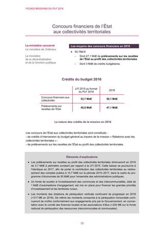 FICHES MISSIONS DU PLF 2016
15
Concours financiers de l’État
aux collectivités territoriales
Crédits du budget 2016
Les concours de l’Etat aux collectivités territoriales sont constitués :
- de crédits d’intervention du budget général au travers de la mission « Relations avec les
collectivités territoriales » ;
- de prélèvements sur les recettes de l’État au profit des collectivités territoriales.
LFI 2015 au format
du PLF 2016
2016
Concours financiers aux
collectivités
53,7 Md€ 50,1 Md€
Prélèvements sur
recettes de l’État
50,8 Md€ 47,1 Md€
Le ministère concerné
Le ministère de l’intérieur
Le ministère
de la décentralisation
et de la fonction publique
Les moyens des concours financiers en 2016
 50,1Md €
- Dont 47,1 Md€ de prélèvements sur les recettes
de l’État au profit des collectivités territoriales
- Dont 3 Md€ de crédits budgétaires.
La nature des crédits de la mission en 2016
Éléments d’explications
 Les prélèvements sur recettes au profit des collectivités territoriales diminueront en 2016
de 3,7 Md€ à périmètre constant par rapport à la LFI 2015. Cette baisse se poursuivra à
l’identique en 2017, afin de porter la contribution des collectivités territoriales au redres-
sement des comptes publics à 10,7 Md€ sur la période 2015–2017, dans le cadre du pro-
gramme d’économies de 50 Md€ pour l’ensemble des administrations publiques.
 Un fonds de soutien à l’investissement des communes et des intercommunalités, doté de
1 Md€ d’autorisations d’engagement, est mis en place pour financer les grandes priorités
d’investissement et les territoires ruraux.
 Les montants des dotations de péréquation verticale continuent de progresser en 2016
(+317 M€ en 2016). De même les montants consacrés à la péréquation horizontale conti-
nueront de croître conformément aux engagements pris par le Gouvernement, en concer-
tation avec le comité des finances locales et les associations d’élus (+220 M€ sur le fonds
national de péréquation des ressources intercommunales et communales).
 