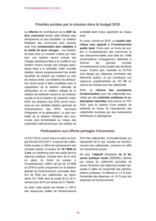 FICHES MISSIONS DU PLF 2016
16
Priorités portées par la mission dans le budget 2016
La réforme de l’architecture de la DGF du
bloc communal rendra cette dotation plus
transparente et plus équitable. La dotation
forfaitaire des communes sera rénovée
avec trois composantes plus adaptées à
la réalité de leurs charges : une dotation
de base avec un montant unitaire par habi-
tant, une dotation tenant compte des
charges spécifiques liées à la ruralité et une
dotation tenant compte des charges spéci-
fiques liées à la centralité. Cette nouvelle
dotation réduira progressivement les écarts
injustifiés de dotation par habitant au sein
de chaque strate. Les dotations de péréqua-
tion seront quant à elles simplifiées avec la
suppression de la dotation nationale de
péréquation et un meilleur ciblage de la
dotation de solidarité urbaine et de cohésion
sociale et de la dotation de solidarité rurale.
Enfin, les dotations des EPCI seront refon-
dues en une véritable dotation générale de
fonctionnement des EPCI, favorisant
l’intégration et la péréquation. La part cen-
tralité de la dotation forfaitaire des com-
munes sera territorialisée au niveau des
ensembles intercommunaux, les critères de
centralité étant mieux appréciés au niveau
local.
En outre, comme en 2015, un soutien spé-
cifique sera apporté à l’investissement
public local. D’une part, un fonds de sou-
tien à l’investissement des communes et
des intercommunalités sera doté de 1 Md€
d’autorisations d’engagement, destinées à
financer les grandes priorités
d’investissement et les projets des territoires
ruraux. D’autre part, l’assiette du FCTVA
sera élargie aux dépenses d’entretien des
bâtiments publics, ce qui constituera une
ressource supplémentaire de 143 M€ en
rythme de croisière pour les collectivités.
Enfin, la réforme des procédures
d’indemnisation pour les collectivités tou-
chées par des calamités publiques et ca-
tastrophes naturelles sera prévue en PLF
2016, avec la création d’une dotation de
solidarité en faveur de l’équipement des
collectivités touchées par des événements
climatiques ou géologiques.
Participation aux efforts partagés d’économie
Le PLF 2016 s’inscrit dans le cadre du bud-
get triennal 2015-2017. Il associe les collec-
tivités locales à l’effort de redressement des
comptes publics, à hauteur de 10,7 Md€ en
3 ans, en cohérence avec leur poids dans la
dépense publique. Compte tenu de la mise
en place du fonds de soutien à
l’investissement, l’effort net est de 3,5 Md€
en 2016 et porte uniquement sur la dotation
globale de fonctionnement, principale dota-
tion de l’État aux collectivités, qui repré-
sente 33,1 Md€ dans le projet de loi de fi-
nances pour 2016 (en baisse de 3,7 Mds€).
Au total, cette baisse est limitée à 1,89 %
des ressources réelles de fonctionnement
2014 des collectivités ; la fiscalité locale, qui
représente 62 % des recettes de fonction-
nement des collectivités, conserve en effet
son dynamisme propre.
De plus, l’objectif d'évolution de la dé-
pense publique locale (ODEDEL) décliné
par niveau de collectivité permettra de
suivre l’évolution des dépenses locales rap-
portée à celles de l’ensemble des adminis-
trations publiques. Il s'élèvera à 1,2 % pour
l'ensemble des dépenses, et 1,6 % pour les
dépenses de fonctionnement.
 