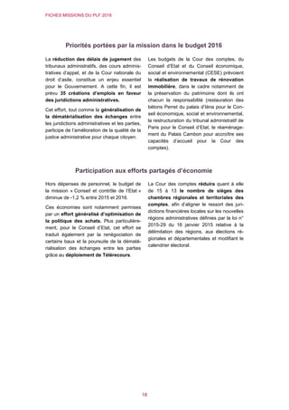 FICHES MISSIONS DU PLF 2016
18
Priorités portées par la mission dans le budget 2016
La réduction des délais de jugement des
tribunaux administratifs, des cours adminis-
tratives d’appel, et de la Cour nationale du
droit d’asile, constitue un enjeu essentiel
pour le Gouvernement. A cette fin, il est
prévu 35 créations d’emplois en faveur
des juridictions administratives.
Cet effort, tout comme la généralisation de
la dématérialisation des échanges entre
les juridictions administratives et les parties,
participe de l’amélioration de la qualité de la
justice administrative pour chaque citoyen.
Les budgets de la Cour des comptes, du
Conseil d’Etat et du Conseil économique,
social et environnemental (CESE) prévoient
la réalisation de travaux de rénovation
immobilière, dans le cadre notamment de
la préservation du patrimoine dont ils ont
chacun la responsabilité (restauration des
bétons Perret du palais d’Iéna pour le Con-
seil économique, social et environnemental,
la restructuration du tribunal administratif de
Paris pour le Conseil d’Etat, le réaménage-
ment du Palais Cambon pour accroître ses
capacités d’accueil pour la Cour des
comptes).
Participation aux efforts partagés d’économie
Hors dépenses de personnel, le budget de
la mission « Conseil et contrôle de l’Etat »
diminue de -1,2 % entre 2015 et 2016.
Ces économies sont notamment permises
par un effort généralisé d’optimisation de
la politique des achats. Plus particulière-
ment, pour le Conseil d’Etat, cet effort se
traduit également par la renégociation de
certains baux et la poursuite de la dématé-
rialisation des échanges entre les parties
grâce au déploiement de Télérecours.
La Cour des comptes réduira quant à elle
de 15 à 13 le nombre de sièges des
chambres régionales et territoriales des
comptes, afin d’aligner le ressort des juri-
dictions financières locales sur les nouvelles
régions administratives définies par la loi n°
2015-29 du 16 janvier 2015 relative à la
délimitation des régions, aux élections ré-
gionales et départementales et modifiant le
calendrier électoral.
 