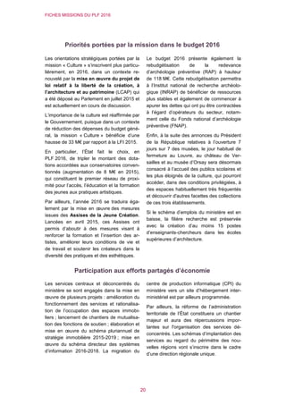 FICHES MISSIONS DU PLF 2016
20
Priorités portées par la mission dans le budget 2016
Les orientations stratégiques portées par la
mission « Culture » s’inscrivent plus particu-
lièrement, en 2016, dans un contexte re-
nouvelé par la mise en œuvre du projet de
loi relatif à la liberté de la création, à
l’architecture et au patrimoine (LCAP) qui
a été déposé au Parlement en juillet 2015 et
est actuellement en cours de discussion.
L’importance de la culture est réaffirmée par
le Gouvernement, puisque dans un contexte
de réduction des dépenses du budget géné-
ral, la mission « Culture » bénéficie d’une
hausse de 33 M€ par rapport à la LFI 2015.
En particulier, l’État fait le choix, en
PLF 2016, de tripler le montant des dota-
tions accordées aux conservatoires conven-
tionnés (augmentation de 8 M€ en 2015),
qui constituent le premier réseau de proxi-
mité pour l’accès, l’éducation et la formation
des jeunes aux pratiques artistiques.
Par ailleurs, l’année 2016 se traduira éga-
lement par la mise en œuvre des mesures
issues des Assises de la Jeune Création.
Lancées en avril 2015, ces Assises ont
permis d’aboutir à des mesures visant à
renforcer la formation et l’insertion des ar-
tistes, améliorer leurs conditions de vie et
de travail et soutenir les créateurs dans la
diversité des pratiques et des esthétiques.
Le budget 2016 présente également la
rebudgétisation de la redevance
d’archéologie préventive (RAP) à hauteur
de 118 M€. Cette rebudgétisation permettra
à l’Institut national de recherche archéolo-
gique (INRAP) de bénéficier de ressources
plus stables et également de commencer à
apurer les dettes qui ont pu être contractées
à l’égard d’opérateurs du secteur, notam-
ment celle du Fonds national d’archéologie
préventive (FNAP).
Enfin, à la suite des annonces du Président
de la République relatives à l’ouverture 7
jours sur 7 des musées, le jour habituel de
fermeture au Louvre, au château de Ver-
sailles et au musée d’Orsay sera désormais
consacré à l’accueil des publics scolaires et
les plus éloignés de la culture, qui pourront
accéder, dans des conditions privilégiées, à
des espaces habituellement très fréquentés
et découvrir d'autres facettes des collections
de ces trois établissements.
Si le schéma d’emplois du ministère est en
baisse, la filière recherche est préservée
avec la création d’au moins 15 postes
d’enseignants-chercheurs dans les écoles
supérieures d’architecture.
Participation aux efforts partagés d’économie
Les services centraux et déconcentrés du
ministère se sont engagés dans la mise en
œuvre de plusieurs projets : amélioration du
fonctionnement des services et rationalisa-
tion de l’occupation des espaces immobi-
liers ; lancement de chantiers de mutualisa-
tion des fonctions de soutien ; élaboration et
mise en œuvre du schéma pluriannuel de
stratégie immobilière 2015-2019 ; mise en
œuvre du schéma directeur des systèmes
d’information 2016-2018. La migration du
centre de production informatique (CPI) du
ministère vers un site d’hébergement inter-
ministériel est par ailleurs programmée.
Par ailleurs, la réforme de l’administration
territoriale de l’État constituera un chantier
majeur et aura des répercussions impor-
tantes sur l'organisation des services dé-
concentrés. Les schémas d’implantation des
services au regard du périmètre des nou-
velles régions vont s’inscrire dans le cadre
d’une direction régionale unique.
 