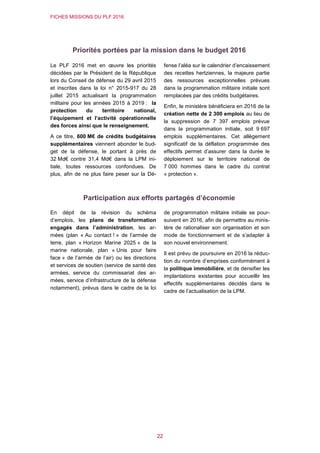 FICHES MISSIONS DU PLF 2016
22
Priorités portées par la mission dans le budget 2016
Le PLF 2016 met en œuvre les priorités
décidées par le Président de la République
lors du Conseil de défense du 29 avril 2015
et inscrites dans la loi n° 2015-917 du 28
juillet 2015 actualisant la programmation
militaire pour les années 2015 à 2019 : la
protection du territoire national,
l’équipement et l’activité opérationnelle
des forces ainsi que le renseignement.
A ce titre, 600 M€ de crédits budgétaires
supplémentaires viennent abonder le bud-
get de la défense, le portant à près de
32 Md€ contre 31,4 Md€ dans la LPM ini-
tiale, toutes ressources confondues. De
plus, afin de ne plus faire peser sur la Dé-
fense l’aléa sur le calendrier d’encaissement
des recettes hertziennes, la majeure partie
des ressources exceptionnelles prévues
dans la programmation militaire initiale sont
remplacées par des crédits budgétaires.
Enfin, le ministère bénéficiera en 2016 de la
création nette de 2 300 emplois au lieu de
la suppression de 7 397 emplois prévue
dans la programmation initiale, soit 9 697
emplois supplémentaires. Cet allègement
significatif de la déflation programmée des
effectifs permet d’assurer dans la durée le
déploiement sur le territoire national de
7 000 hommes dans le cadre du contrat
« protection ».
Participation aux efforts partagés d’économie
En dépit de la révision du schéma
d’emplois, les plans de transformation
engagés dans l’administration, les ar-
mées (plan « Au contact ! » de l’armée de
terre, plan « Horizon Marine 2025 » de la
marine nationale, plan « Unis pour faire
face » de l’armée de l’air) ou les directions
et services de soutien (service de santé des
armées, service du commissariat des ar-
mées, service d’infrastructure de la défense
notamment), prévus dans le cadre de la loi
de programmation militaire initiale se pour-
suivent en 2016, afin de permettre au minis-
tère de rationaliser son organisation et son
mode de fonctionnement et de s’adapter à
son nouvel environnement.
Il est prévu de poursuivre en 2016 la réduc-
tion du nombre d’emprises conformément à
la politique immobilière, et de densifier les
implantations existantes pour accueillir les
effectifs supplémentaires décidés dans le
cadre de l’actualisation de la LPM.
 