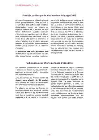 FICHES MISSIONS DU PLF 2016
24
Priorités portées par la mission dans le budget 2016
A travers le programme « Coordination du
travail gouvernemental », l’État poursuit la
sécurisation et la défense des systèmes
d’information. Aussi, les moyens de
l’Agence nationale de la sécurité des sys-
tèmes d’information (ANSSI) continuent
d’être renforcés, avec la création de 40 em-
plois supplémentaires. De même, dans le
cadre de la lutte contre le terrorisme, et
suite à l’adoption de la loi relative au rensei-
gnement, le Groupement interministériel de
contrôle (GIC) bénéficie de 25 créations
d’emplois.
La protection des droits et libertés fon-
damentales à laquelle concourent les auto-
rités indépendantes constitue également
une priorité du Gouvernement portée par le
programme « Protection des droits et liber-
tés ». À ce titre, la Commission nationale de
l’informatique et des libertés (CNIL) ainsi
que la Haute autorité pour la transparence
de la vie publique (HATVP) et le Défenseur
des droits bénéficient de la création de 11
emplois. De même, 4 emplois supplémen-
taires sont créés en faveur de la Commis-
sion nationale de contrôle des techniques
de renseignement qui succède à la Com-
mission nationale de contrôle des intercep-
tions de sécurité dont les missions sont
précisées et renforcées par la loi relative au
renseignement.
Participation aux efforts partagés d’économie
Les différents programmes de la mission
« Direction de l’action du Gouvernement »
participent activement à l’effort de maîtrise
des dépenses publiques.
Ainsi, les services du Premier ministre ré-
duisent leurs effectifs de 28 emplois
(hors création en faveur du renforcement
des systèmes d’information et des AAI).
Par ailleurs, les services du Premier mi-
nistre poursuivent leurs efforts de rationali-
sation. Les dépenses de fonctionnement
sont, dans la plupart des services, en dimi-
nution de 3 %. De même, la poursuite du
chantier de l’immeuble Ségur – Fontenoy
permettra d’accueillir dès la fin de l’année
2016 le Défenseur des droits et la Commis-
sion nationale de l’informatique et des liber-
tés avant d’y regrouper, en 2017, de nom-
breux services aujourd’hui éparpillés sur de
multiples sites. Ce projet immobilier de
grande ampleur permettra, à terme, une
mutualisation de leurs fonctions support
et une meilleure efficience de ces services.
Enfin, des économies de fonctionnement
seront réalisées dans les directions dépar-
tementales interministérielles dont les
moyens sont portés par cette mission.
 
