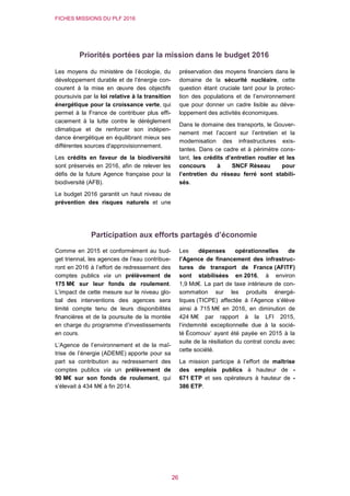 FICHES MISSIONS DU PLF 2016
26
Priorités portées par la mission dans le budget 2016
Les moyens du ministère de l’écologie, du
développement durable et de l’énergie con-
courent à la mise en œuvre des objectifs
poursuivis par la loi relative à la transition
énergétique pour la croissance verte, qui
permet à la France de contribuer plus effi-
cacement à la lutte contre le dérèglement
climatique et de renforcer son indépen-
dance énergétique en équilibrant mieux ses
différentes sources d'approvisionnement.
Les crédits en faveur de la biodiversité
sont préservés en 2016, afin de relever les
défis de la future Agence française pour la
biodiversité (AFB).
Le budget 2016 garantit un haut niveau de
prévention des risques naturels et une
préservation des moyens financiers dans le
domaine de la sécurité nucléaire, cette
question étant cruciale tant pour la protec-
tion des populations et de l’environnement
que pour donner un cadre lisible au déve-
loppement des activités économiques.
Dans le domaine des transports, le Gouver-
nement met l’accent sur l’entretien et la
modernisation des infrastructures exis-
tantes. Dans ce cadre et à périmètre cons-
tant, les crédits d’entretien routier et les
concours à SNCF Réseau pour
l’entretien du réseau ferré sont stabili-
sés.
Participation aux efforts partagés d’économie
Comme en 2015 et conformément au bud-
get triennal, les agences de l’eau contribue-
ront en 2016 à l’effort de redressement des
comptes publics via un prélèvement de
175 M€ sur leur fonds de roulement.
L’impact de cette mesure sur le niveau glo-
bal des interventions des agences sera
limité compte tenu de leurs disponibilités
financières et de la poursuite de la montée
en charge du programme d’investissements
en cours.
L’Agence de l’environnement et de la maî-
trise de l’énergie (ADEME) apporte pour sa
part sa contribution au redressement des
comptes publics via un prélèvement de
90 M€ sur son fonds de roulement, qui
s’élevait à 434 M€ à fin 2014.
Les dépenses opérationnelles de
l’Agence de financement des infrastruc-
tures de transport de France (AFITF)
sont stabilisées en 2016, à environ
1,9 Md€. La part de taxe intérieure de con-
sommation sur les produits énergé-
tiques (TICPE) affectée à l’Agence s’élève
ainsi à 715 M€ en 2016, en diminution de
424 M€ par rapport à la LFI 2015,
l’indemnité exceptionnelle due à la socié-
té Écomouv’ ayant été payée en 2015 à la
suite de la résiliation du contrat conclu avec
cette société.
La mission participe à l’effort de maîtrise
des emplois publics à hauteur de -
671 ETP et ses opérateurs à hauteur de -
386 ETP.
 