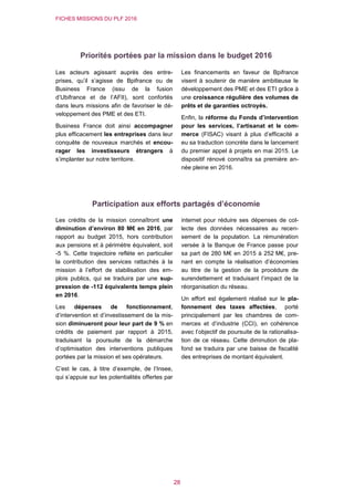 FICHES MISSIONS DU PLF 2016
28
Priorités portées par la mission dans le budget 2016
Les acteurs agissant auprès des entre-
prises, qu’il s’agisse de Bpifrance ou de
Business France (issu de la fusion
d’Ubifrance et de l’AFII), sont confortés
dans leurs missions afin de favoriser le dé-
veloppement des PME et des ETI.
Business France doit ainsi accompagner
plus efficacement les entreprises dans leur
conquête de nouveaux marchés et encou-
rager les investisseurs étrangers à
s’implanter sur notre territoire.
Les financements en faveur de Bpifrance
visent à soutenir de manière ambitieuse le
développement des PME et des ETI grâce à
une croissance régulière des volumes de
prêts et de garanties octroyés.
Enfin, la réforme du Fonds d’intervention
pour les services, l’artisanat et le com-
merce (FISAC) visant à plus d’efficacité a
eu sa traduction concrète dans le lancement
du premier appel à projets en mai 2015. Le
dispositif rénové connaîtra sa première an-
née pleine en 2016.
Participation aux efforts partagés d’économie
Les crédits de la mission connaîtront une
diminution d’environ 80 M€ en 2016, par
rapport au budget 2015, hors contribution
aux pensions et à périmètre équivalent, soit
-5 %. Cette trajectoire reflète en particulier
la contribution des services rattachés à la
mission à l’effort de stabilisation des em-
plois publics, qui se traduira par une sup-
pression de -112 équivalents temps plein
en 2016.
Les dépenses de fonctionnement,
d’intervention et d’investissement de la mis-
sion diminueront pour leur part de 9 % en
crédits de paiement par rapport à 2015,
traduisant la poursuite de la démarche
d’optimisation des interventions publiques
portées par la mission et ses opérateurs.
C’est le cas, à titre d’exemple, de l’Insee,
qui s’appuie sur les potentialités offertes par
internet pour réduire ses dépenses de col-
lecte des données nécessaires au recen-
sement de la population. La rémunération
versée à la Banque de France passe pour
sa part de 280 M€ en 2015 à 252 M€, pre-
nant en compte la réalisation d’économies
au titre de la gestion de la procédure de
surendettement et traduisant l’impact de la
réorganisation du réseau.
Un effort est également réalisé sur le pla-
fonnement des taxes affectées, porté
principalement par les chambres de com-
merces et d’industrie (CCI), en cohérence
avec l’objectif de poursuite de la rationalisa-
tion de ce réseau. Cette diminution de pla-
fond se traduira par une baisse de fiscalité
des entreprises de montant équivalent.
 